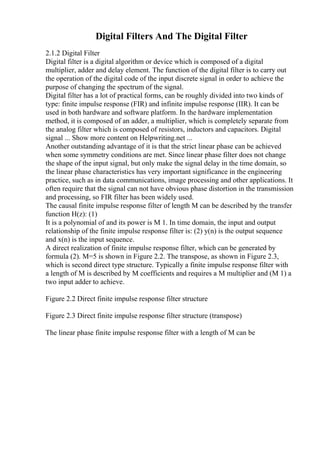Digital Filters And The Digital Filter
2.1.2 Digital Filter
Digital filter is a digital algorithm or device which is composed of a digital
multiplier, adder and delay element. The function of the digital filter is to carry out
the operation of the digital code of the input discrete signal in order to achieve the
purpose of changing the spectrum of the signal.
Digital filter has a lot of practical forms, can be roughly divided into two kinds of
type: finite impulse response (FIR) and infinite impulse response (IIR). It can be
used in both hardware and software platform. In the hardware implementation
method, it is composed of an adder, a multiplier, which is completely separate from
the analog filter which is composed of resistors, inductors and capacitors. Digital
signal ... Show more content on Helpwriting.net ...
Another outstanding advantage of it is that the strict linear phase can be achieved
when some symmetry conditions are met. Since linear phase filter does not change
the shape of the input signal, but only make the signal delay in the time domain, so
the linear phase characteristics has very important significance in the engineering
practice, such as in data communications, image processing and other applications. It
often require that the signal can not have obvious phase distortion in the transmission
and processing, so FIR filter has been widely used.
The causal finite impulse response filter of length M can be described by the transfer
function H(z): (1)
It is a polynomial of and its power is M 1. In time domain, the input and output
relationship of the finite impulse response filter is: (2) y(n) is the output sequence
and x(n) is the input sequence.
A direct realization of finite impulse response filter, which can be generated by
formula (2). M=5 is shown in Figure 2.2. The transpose, as shown in Figure 2.3,
which is second direct type structure. Typically a finite impulse response filter with
a length of M is described by M coefficients and requires a M multiplier and (M 1) a
two input adder to achieve.
Figure 2.2 Direct finite impulse response filter structure
Figure 2.3 Direct finite impulse response filter structure (transpose)
The linear phase finite impulse response filter with a length of M can be
 