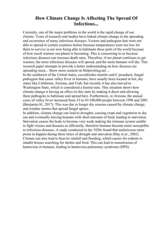 How Climate Change Is Affecting The Spread Of
Infectious...
Currently, one of the major problems in the world is the rapid change of our
climate. Years of research and studies have linked climate change to the spreading
and occurrence of many infectious diseases. Vectors and pathogens that were not
able to spread to certain countries before because temperatures were too low for
them to survive in are now being able to habituate these parts of the world because
of how much warmer our planet is becoming. This is concerning to us because
infectious diseases can increase death rates. Therefore, if our planet continues to get
warmer, the more infectious diseases will spread, and the more humans will die. This
research paper attempts to provide a better understanding on how diseases are
spreading more... Show more content on Helpwriting.net ...
In the southwest of the United states, coccidioides immitis and C posadasii, fungal
pathogens that cause valley fever in humans, have usually been located in hot, dry
states like California, Arizona, and Utah, but recently it has also moved to
Washington State, which is considered a humid state. This situation shows how
climate change is having an effect on this state by making it dryer and allowing
these pathogens to habituate and spread here. Furthermore, in Arizona, the annual
cases of valley fever increased from 33 to 43/100,000 people between 1998 and 2001
(Benjamin H., 2017). This was due to longer dry seasons caused by climate change,
and windier storms that spread fungal spores.
In addition, climate change can lead to droughts, causing crops and vegetation to dry
out and eventually leaving humans with short amounts of food, leading to starvation.
Starvation causes the body to become very weak making the immune system unable
to fight viruses and diseases as efficiently, therefore humans become more susceptible
to infectious diseases. A study conducted in the 1920s found that malariawas more
prone to happen during these times of drought and starvation (Hay et al., 2002).
Climate can also lead to heavier rainfall and flooding, which causes for rodents to
inhabit houses searching for shelter and food. This can lead to transmission of
hantavirus in humans, leading to hantavirus pulmonary syndrome (HPS).
 