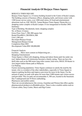 Financial Analysis Of Berjaya Times Square
BERJAYA TIMES SQUARE
Berjaya Times Square is a 14 storey building located in the Centre of Kuala Lumpur,
The building consists of business offices, shopping malls, and leisure center with
1200 luxury service suites, over 1000 retail stores, 65 food and entertainment
attractions such as, GSC MAXX, Taman Berjaya Times Square Theme.this is a
shopping center complex in Kuala Lumpur. It was inaugurated in October 2003.
Summary:
Type of Building :Residentials, hotel, shopping complex
No. of floors 14 storey
Gross Floor Area:7, 500, 000 square feet
Rental PriceRM 4, 200 RM16, 000
Unit:1,200 unit
Developer:Berjaya Group
Management:Berjaya Group
Completion Date:2003
Development Value:RM 100,000,000
Financial Analysis
Facilities ... Show more content on Helpwriting.net ...
Shopping Entertainment
Times Square is filled with shopping, dining and indoor theme park fun under one
roof. Indoor theme will wholesome becomes a family outing. There are have the
thrill rides such as the 800 meter long roller coaster, kidz town, IMAX 3D theater in
Asis largest indoor theme park at Malaysia.
Car Parking
Factors increasing population, Times Square continues to satisfy the need by the
tenant, who is a resident of the other stakeholders, especially in Times Square to
improve parking facilities and improve provision for more in the future. For the
amount of space car park with space for more than 5,000 tenants and visitors access
card provided. This car park can accommodate 4, 300 cars, located in the basement.
Has 5 underground and 10 floors outbuilding.
Pharmacies and mobile outlets
There are several pharmacies like cosway, Guardian and Watson that offers quality
pharmaceutical products at affordable prices. There is also a mobile outlets such as
Celcom cebtre, Sony Centre, Maxis and Digi Centre
 