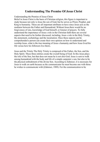 Understanding The Premise Of Jesus Christ
Understanding the Premise of Jesus Christ
Belief in Jesus Christ is the basis of Christian religion, this figure is important to
study because not only is Jesus the son of God, but he serves as Priest, Prophet, and
King to humanity. These are all important attributes to have since Jesus acts as the
mediator between the Father and Humankind. Without Jesus there would be no
forgiveness of sins, knowledge of God himself, or listener of prayers. To fully
understand the importance of Jesus s role in the Christian faith there are several
aspects that need to be further discussed, including, Jesus s role in the Holy Trinity,
the atonement, eschatology and the incarnation. Once these aspects can be
comprehended a person can create their own opinion on how to understand and
worship Jesus, what is the true meaning of Jesus s humanity and how Jesus lived his
life versus how his followers live theirs.
Jesus and the Trinity The Holy Trinity is composed of the Father, the Son, and the
Holy Spirit. These three entities create the overall being of God. In this Jesus plays
the role of the Son, but that does not mean he is not also God. Jesus is sent to walk
among humankind with the body and life of a simple carpenter s son, but also to be
the physical embodiment of the divine Son. According to Zahniser, it is necessary for
Jesus to walk on earth because as the communicator he must become one with those
he wishes to communicate with (Zahniser, 1989). For the communication to be
 