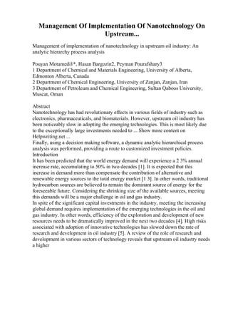 Management Of Implementation Of Nanotechnology On
Upstream...
Management of implementation of nanotechnology in upstream oil industry: An
analytic hierarchy process analysis
Pouyan Motamedi1*, Hasan Bargozin2, Peyman Pourafshary3
1 Department of Chemical and Materials Engineering, University of Alberta,
Edmonton Alberta, Canada
2 Department of Chemical Engineering, University of Zanjan, Zanjan, Iran
3 Department of Petroleum and Chemical Engineering, Sultan Qaboos University,
Muscat, Oman
Abstract
Nanotechnology has had revolutionary effects in various fields of industry such as
electronics, pharmaceuticals, and biomaterials. However, upstream oil industry has
been noticeably slow in adopting the emerging technologies. This is most likely due
to the exceptionally large investments needed to ... Show more content on
Helpwriting.net ...
Finally, using a decision making software, a dynamic analytic hierarchical process
analysis was performed, providing a route to customized investment policies.
Introduction
It has been predicted that the world energy demand will experience a 2 3% annual
increase rate, accumulating to 50% in two decades [1]. It is expected that this
increase in demand more than compensate the contribution of alternative and
renewable energy sources to the total energy market [1 3]. In other words, traditional
hydrocarbon sources are believed to remain the dominant source of energy for the
foreseeable future. Considering the shrinking size of the available sources, meeting
this demands will be a major challenge in oil and gas industry.
In spite of the significant capital investments in the industry, meeting the increasing
global demand requires implementation of the emerging technologies in the oil and
gas industry. In other words, efficiency of the exploration and development of new
resources needs to be dramatically improved in the next two decades [4]. High risks
associated with adoption of innovative technologies has slowed down the rate of
research and development in oil industry [5]. A review of the role of research and
development in various sectors of technology reveals that upstream oil industry needs
a higher
 