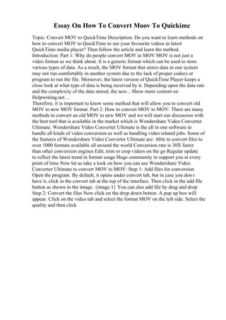 Essay On How To Convert Moov To Quickime
Topic: Convert MOV to QuickTime Description: Do you want to learn methods on
how to convert MOV to QuickTime to see your favourite videos in latest
QuickTime media player? Then follow the article and learn the method.
Introduction: Part 1: Why do people convert MOV to MOV MOV is not just a
video format as we think about. It is a generic format which can be used to store
various types of data. As a result, the MOV format that stores data in one system
may not run comfortably in another system due to the lack of proper codecs or
program to run the file. Moreover, the latest version of QuickTime Player keeps a
close look at what type of data is being received by it. Depending upon the data rate
and the complexity of the data stored, the new... Show more content on
Helpwriting.net ...
Therefore, it is important to know some method that will allow you to convert old
MOV to new MOV format. Part 2: How to convert MOV to MOV: There are many
methods to convert an old MOV to new MOV and we will start our discussion with
the best tool that is available in the market which is Wondershare Video Converter
Ultimate. Wondershare Video Converter Ultimate is the all in one software to
handle all kinds of video conversion as well as handling video related jobs. Some of
the features of Wondershare Video Converter Ultimate are: Able to convert files to
over 1000 formats available all around the world Conversion rate is 30X faster
than other conversion engines Edit, trim or crop videos on the go Regular update
to reflect the latest trend in format usage Huge community to support you at every
point of time Now let us take a look on how you can use Wondershare Video
Converter Ultimate to convert MOV to MOV: Step 1: Add files for conversion
Open the program. By default, it opens under convert tab, but in case you don t
have it, click in the convert tab at the top of the interface. Then click in the add file
button as shown in the image. {image 1} You can also add file by drag and drop.
Step 2: Convert the files Now click on the drop down button. A pop up box will
appear. Click on the video tab and select the format MOV on the left side. Select the
quality and then click
 