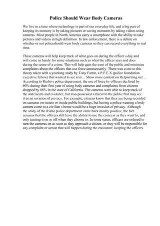 Police Should Wear Body Cameras
We live in a time where technology is part of our everyday life, and a big part of
keeping its memory is by taking pictures or saving moments by taking videos using
cameras. Most people in North America carry a smartphone with the ability to take
pictures and videos in high definition. In law enforcement, there is a debate on
whether or not policeshould wear body cameras so they can record everything in real
time.
These cameras will help keep track of what goes on during the officer s day and
will come in handy for some situations such as what the officer says and does
during the scene of a crime. This will help gain the trust of the public and minimize
complaints about the officers that use force unnecessarily. There was a test to this
theory taken with a yearlong study by Tony Farrar, a P.F.E.X (police foundation
executive fellow) that wanted to see real ... Show more content on Helpwriting.net ...
According to Rialto s police department, the use of force by officers declined by
60% during their first year of using body cameras and complaints from citizens
dropped by 88% in the state of California. The cameras were able to keep track of
the statements and evidence, but also possessed a threat to the public that may see
it as an invasion of privacy. For example, citizens know that they are being recorded
on cameras on streets or inside public buildings, but having a police wearing a body
camera come to a civilian s home would be a huge invasion of privacy. Although
the study of the Rialto police department came back mostly positive, the fact
remains that the officers still have the ability to use the cameras as they want to, and
only turning it on or off when they choose to. In some states, officers are ordered to
turn the cameras on as soon as they approach a citizen, or they will be responsible for
any complaint or action that will happen during the encounter, keeping the officers
 