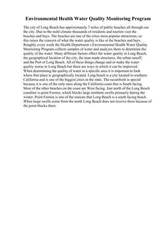 Environmental Health Water Quality Monitoring Program
The city of Long Beach has approximately 7 miles of public beaches all through out
the city. Due to the mild climate thousands of residents and tourists visit the
beaches and bays. The beaches are one of the cities most popular attractions; so
this raises the concern of what the water quality is like at the beaches and bays.
Roughly every week the Health Department s Environmental Health Water Quality
Monitoring Program collects samples of water and analyzes them to determine the
quality of the water. Many different factors effect the water quality in Long Beach,
the geographical location of the city, the man made structures, the urban runoff,
and the Port of Long Beach. All of these things change and or make the water
quality worse in Long Beach but there are ways in which it can be improved.
When determining the quality of water in a specific area it is important to look
where that place is geographically located. Long beach is a city located in southern
California and is one of the biggest cities in the state. The oceanfront is special
because it is one of the only ones along the California coast that is South facing.
Most of the other beaches on the coast are West facing. Just north of the Long Beach
coastline is point Fermin, which blocks large northern swells primarily during the
winter. Point Fermin is one of the reasons that Long Beach is a south facing beach.
When large swells come from the north Long Beach does not receive them because of
the point blocks them.
 
