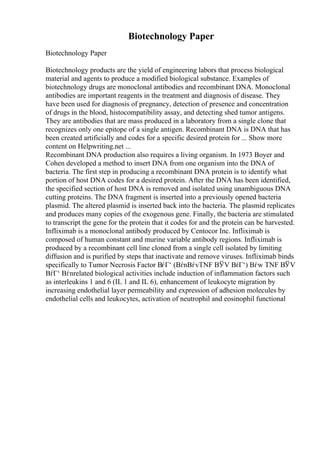 Biotechnology Paper
Biotechnology Paper
Biotechnology products are the yield of engineering labors that process biological
material and agents to produce a modified biological substance. Examples of
biotechnology drugs are monoclonal antibodies and recombinant DNA. Monoclonal
antibodies are important reagents in the treatment and diagnosis of disease. They
have been used for diagnosis of pregnancy, detection of presence and concentration
of drugs in the blood, histocompatibility assay, and detecting shed tumor antigens.
They are antibodies that are mass produced in a laboratory from a single clone that
recognizes only one epitope of a single antigen. Recombinant DNA is DNA that has
been created artificially and codes for a specific desired protein for ... Show more
content on Helpwriting.net ...
Recombinant DNA production also requires a living organism. In 1973 Boyer and
Cohen developed a method to insert DNA from one organism into the DNA of
bacteria. The first step in producing a recombinant DNA protein is to identify what
portion of host DNA codes for a desired protein. After the DNA has been identified,
the specified section of host DNA is removed and isolated using unambiguous DNA
cutting proteins. The DNA fragment is inserted into a previously opened bacteria
plasmid. The altered plasmid is inserted back into the bacteria. The plasmid replicates
and produces many copies of the exogenous gene. Finally, the bacteria are stimulated
to transcript the gene for the protein that it codes for and the protein can be harvested.
Infliximab is a monoclonal antibody produced by Centocor Inc. Infliximab is
composed of human constant and murine variable antibody regions. Infliximab is
produced by a recombinant cell line cloned from a single cell isolated by limiting
diffusion and is purified by steps that inactivate and remove viruses. Infliximab binds
specifically to Tumor Necrosis Factor ВѓГ‘ (ВѓnВѓvTNF ВЎV ВѓГ‘) Вѓw TNF ВЎV
ВѓГ‘ Вѓnrelated biological activities include induction of inflammation factors such
as interleukins 1 and 6 (IL 1 and IL 6), enhancement of leukocyte migration by
increasing endothelial layer permeability and expression of adhesion molecules by
endothelial cells and leukocytes, activation of neutrophil and eosinophil functional
 