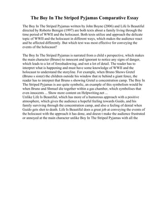 The Boy In The Striped Pyjamas Comparative Essay
The Boy In The Striped Pyjamas written by John Boyne (2006) and Life Is Beautiful
directed by Roberto Benigni (1997) are both texts about a family living through the
time period of WWII and the holocaust. Both texts utilize and approach the delicate
topic of WWII and the holocaust in different ways, which makes the audience react
and be affected differently. But which text was most effective for conveying the
events of the holocaust?
The Boy In The Striped Pyjamas is narrated from a child s perspective, which makes
the main character (Bruno) to innocent and ignorant to notice any signs of danger,
which leads to a lot of foreshadowing, and not a lot of detail. The reader has to
interpret what is happening and must have some knowledge of WWII and the
holocaust to understand the storyline. For example, when Bruno Shows Gretel
(Bruno s sister) the children outside his window that re behind a giant fence, the
reader has to interpret that Bruno s showing Gretel a concentration camp. The Boy In
The Striped Pyjamas is aso quite symbolic, an example of this symbolism would be
when Bruno and Shmuel die together within a gas chamber, which symbolises that
even innocents ... Show more content on Helpwriting.net ...
Unlike Life Is Beautiful, which has more of a humorous approach with a positive
atmosphere, which gives the audience a hopeful feeling towards Guido, and his
family surviving through the concentration camp, and also a feeling of denial when
Guido gets shot to death. Life Is Beautiful does a great job at conveying the events of
the holocaust with the approach it has done, and doesn t make the audience frustrated
or annoyed at the main character unlike Boy In The Striped Pyjamas with all the
 