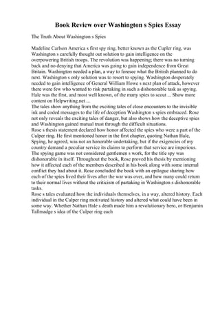Book Review over Washington s Spies Essay
The Truth About Washington s Spies
Madeline Carlson America s first spy ring, better known as the Cupler ring, was
Washington s carefully thought out solution to gain intelligence on the
overpowering British troops. The revolution was happening; there was no turning
back and no denying that America was going to gain independence from Great
Britain. Washington needed a plan, a way to foresee what the British planned to do
next. Washington s only solution was to resort to spying. Washington desperately
needed to gain intelligence of General William Howe s next plan of attack, however
there were few who wanted to risk partaking in such a dishonorable task as spying.
Hale was the first, and most well known, of the many spies to scout ... Show more
content on Helpwriting.net ...
The tales show anything from the exciting tales of close encounters to the invisible
ink and coded messages to the life of deception Washington s spies embraced. Rose
not only reveals the exciting tales of danger, but also shows how the deceptive spies
and Washington gained mutual trust through the difficult situations.
Rose s thesis statement declared how honor affected the spies who were a part of the
Culper ring. He first mentioned honor in the first chapter, quoting Nathan Hale,
Spying, he agreed, was not an honorable undertaking, but if the exigencies of my
country demand a peculiar service its claims to perform that service are imperious.
The spying game was not considered gentlemen s work, for the title spy was
dishonorable in itself. Throughout the book, Rose proved his thesis by mentioning
how it affected each of the members described in his book along with some internal
conflict they had about it. Rose concluded the book with an epilogue sharing how
each of the spies lived their lives after the war was over, and how many could return
to their normal lives without the criticism of partaking in Washington s dishonorable
tasks.
Rose s tales evaluated how the individuals themselves, in a way, altered history. Each
individual in the Culper ring motivated history and altered what could have been in
some way. Whether Nathan Hale s death made him a revolutionary hero, or Benjamin
Tallmadge s idea of the Culper ring each
 