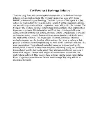 The Food And Beverage Industry
This case study deals with measuring the immeasurable in the food and beverage
industry such as smell and taste. The problem was resolved using a Six Sigma
DMAIC problem solving methodology. The basic equation of Six Sigma, Y = f(x),
defines the relationship between a dependent variable Y or the outcome of a process
and a set of independent variables x or possible causes which affect the outcome. The
Company The food and beverage industry faces many problems when implementing
improvement projects. This industry has a difficult time obtaining reliable data
dealing with soft attribute such as taste, smell and texture. CTQs (Critical to Quality)
are important to any company because they are parameters that relate to the wants
and needs of the customer. This project deals with the Kano model, which is a
method a company uses for deciding which attributes they want to include in their
product. In the food and beverage industry the Kano model shows taste and smell is a
must have attribute. The traditional method of measuring taste and smell are by
human panels. However, this method is very time consuming, costly, and limited in
the number of samples that can be tested. Other alternatives to human panels are E
noses and E tongues. E noses and E tongues are measurement systems that can
analyze taste and smell. They can smell and taste just like the human panel. Define
Phase If a project team selects and focuses on the wrong CTQs, they will fail to
understand the voice
 