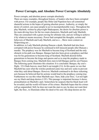 Power Corrupts, and Absolute Power Corrupts Absolutely
Power corrupts, and absolute power corrupts absolutely
There are many examples, throughout history, of leaders who have been corrupted
with power. For example, people like Hitler and Napoleon have all committed
shameful actions in the hopes of gaining absolute power. Authority, or simply the
desire of control, can cause people to act in incomprehensible ways. Throughout the
play Macbeth, written by playwright Shakespeare, the desire for absolute power is
the main driving force for the two main characters, Macbeth and Lady Macbeth.
They are consumed with a great craving for ultimate rule, and are willing to achieve
it by whatever means necessary. Power had corrupted the thoughts, actions and
behaviors of Macbeth and Lady Macbeth, and as a ... Show more content on
Helpwriting.net ...
In addition, to Lady Macbeth plotting Duncan s death, Macbeth had also been
corrupted with power because he continued to kill innocent people after Duncan s
murder. The prophecy was for Macbeth to become king of Scotland and the only
obstacle in his path was Banquo. Banquo had also been given a prophecy and that
was for his generations to become king of Scotland. Macbeth desired forhis
generations to become the kings and queens and so to stop the prophecy made to
Banquo from coming true, Macbeth hires men to kill Banquo and his son Fleance.
The following quote illustrates this situation: It is concluded. Banquo, thy soul s
flight, / If it finds heaven, must find it out tonight (3.I). In this quote we see that
Macbeth has seen what the witches predicted came true and now seeks to prevent
what they said about Banquo. However, Macbeth continued to do these sickening
acts because he believed that his actions would lead to the prophecy coming true.
Furthermore we see this when Macbeth says: Stars, hide your fires; / Let not light
see my black and deep desires (1.IV). This passage is important because it shows
premeditation on Macbeth s part. Somewhere he suspects that his black heart will
be revealed, and the world will know of his crimes. Macbeth hopes that his crimes
will go unpunished. Still, he does not want the stars to see; he does not want their
light, the fires , to illuminate either his deed or his soul. His deep desires are for
 