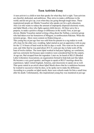 Teen Activists Essay
A teen activist is a child or teen that speaks for what they feel is right. Teen activists
are cheerful, dedicated, and ambitious. They strive to make a difference in the
world, and do not give up, even when they are going through tough times. These
inspirational people are Malala Yousafzai who speaks out for a girls education,
Alex Lin who wants to reduce the amount of improperly disposed electronic waste,
and Iqbal Masih, a boy who fights against child slavery. All three serve for a
purpose, to make a positive change or difference in the world. First, at just age
eleven, Malala Yousafzai started writing a blog about the Taliban, a terrorist group
who had taken over her hometown of Mingora, in northwestern Pakistan. When the
terrorist group... Show more content on Helpwriting.net ...
This young boy at just age four was sold from his parents to a rug maker to work
off a loan for the elder son s wedding. Iqbal started as just an apprentice with no pay
for the 12 14 hours of hard work he did six days a week. This went on for an entire
year, and After that he was paid about 20 U.S. cents per day to help work off the
loan of twelve dollars. The room Iqbal worked in had poor lighting, no ventilation,
and was extremely hot because open windows were considered bad for the carpets.
At age ten, Ibal escaped from the rugmaker. Later on, he heard of BLLF (Bonded
Labor Liberation Association), an organization formed to help kids just like Iqbal.
He became a very good speaker, and began to speak at BLLF meetings about his
experiences. Iqbal visited England, America, and classrooms to speak out as well.
That quote stated in an article about Iqbal Masih shows that he is ambitious because
he wanted to succeed at what he does, so he spoke out to make the difference.
According to a youtube on Iqbal masih, there were schools made for him a small time
after his death. Unfortunately, this inspirational young boy was murdered at just age
 