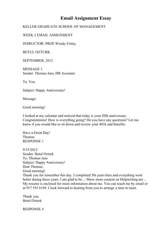 Email Assignment Essay
KELLER GRADUATE SCHOOL OF MANAGEMENT
WEEK 2 EMAIL ASSIGNMENT
INSRUCTOR: PROF.Wendy Finlay
BETUL OZTURK
SEPTEMBER, 2012
MESSAGE 1
Sender: Thomas Jans, HR Assistant
To: You
Subject: Happy Anniversary!
Message:
Good morning!
I looked at my calendar and noticed that today is your fifth anniversary.
Congratulations! How is everything going? Do you have any questions? Let me
know if you would like to sit down and review your 401k and benefits.
Have a Great Day!
Thomas
RESPONSE 1
9/15/2012
Sender: Betul Ozturk
To: Thomas Jans
Subject: Happy Anniversary!
Dear Thomas,
Good morning!
Thank you for remember this day. I completed 5th years here and everything went
better during these years. I am glad to be ... Show more content on Helpwriting.net ...
My resume is enclosed for more information about me. You can reach me by email or
at 917 555 6169. I look forward to hearing from you to arrange a time to meet.
Thank you.
Betul Ozturk
RESPONSE 4
 