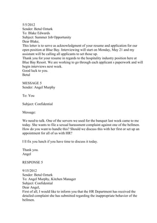 5/5/2012
Sender: Betul Ozturk
To: Blake Edwards
Subject: Summer Job Opportunity
Dear Blake,
This letter is to serve as acknowledgment of your resume and application for our
open position at Blue Bay. Interviewing will start on Monday, May 21 and my
assistant will be calling all applicants to set those up.
Thank you for your resume in regards to the hospitality industry position here at
Blue Bay Resort. We are working to go through each applicant s paperwork and will
begin interviews next week.
Good luck to you.
Betul
MESSAGE 5
Sender: Angel Murphy
To: You
Subject: Confidential
Message:
We need to talk. One of the servers we used for the banquet last week came to me
today. She wants to file a sexual harassment complaint against one of the bellmen.
How do you want to handle this? Should we discuss this with her first or set up an
appointment for all of us with HR?
I ll fix you lunch if you have time to discuss it today.
Thank you.
Angel
RESPONSE 5
9/15/2012
Sender: Betul Ozturk
To: Angel Murphy, Kitchen Manager
Subject: Confidential
Dear Angel,
First of all, I would like to inform you that the HR Department has received the
detailed complaint she has submitted regarding the inappropriate behavior of the
bellmen.
 