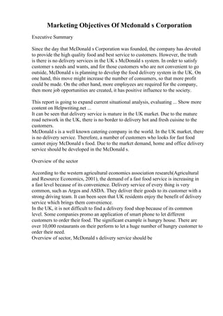 Marketing Objectives Of Mcdonald s Corporation
Executive Summary
Since the day that McDonald s Corporation was founded, the company has devoted
to provide the high quality food and best service to customers. However, the truth
is there is no delivery services in the UK s McDonald s system. In order to satisfy
customer s needs and wants, and for those customers who are not convenient to go
outside, McDonald s is planning to develop the food delivery system in the UK. On
one hand, this move might increase the number of consumers, so that more profit
could be made. On the other hand, more employees are required for the company,
then more job opportunities are created, it has positive influence to the society.
This report is going to expand current situational analysis, evaluating ... Show more
content on Helpwriting.net ...
It can be seen that delivery service is mature in the UK market. Due to the mature
road network in the UK, there is no border to delivery hot and fresh cuisine to the
customers.
McDonald s is a well known catering company in the world. In the UK market, there
is no delivery service. Therefore, a number of customers who looks for fast food
cannot enjoy McDonald s food. Due to the market demand, home and office delivery
service should be developed in the McDonald s.
Overview of the sector
According to the western agricultural economics association research(Agricultural
and Resource Economics, 2001), the demand of a fast food service is increasing in
a fast level because of its convenience. Delivery service of every thing is very
common, such as Argos and ASDA. They deliver their goods to its customer with a
strong driving team. It can been seen that UK residents enjoy the benefit of delivery
service which brings them convenience.
In the UK, it is not difficult to find a delivery food shop because of its common
level. Some companies promo an application of smart phone to let different
customers to order their food. The significant example is hungry house. There are
over 10,000 restaurants on their perform to let a huge number of hungry customer to
order their need.
Overview of sector, McDonald s delivery service should be
 