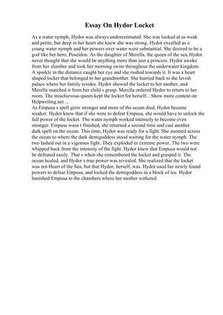 Essay On Hydor Locket
As a water nymph, Hydor was always underestimated. She was looked at as weak
and petite, but deep in her heart she knew she was strong. Hydor excelled as a
young water nymph and her powers over water were substantial. She desired to be a
god like her hero, Poseidon. As the daughter of Merella, the queen of the sea, Hydor
never thought that she would be anything more than just a princess. Hydor awoke
from her slumber and took her morning swim throughout the underwater kingdom.
A sparkle in the distance caught her eye and she rushed towards it. It was a heart
shaped locket that belonged to her grandmother. She hurried back to the lavish
palace where her family resides. Hydor showed the locket to her mother, and
Merella snatched it from her child s grasp. Merella ordered Hydor to return to her
room. The mischievous queen kept the locket for herself... Show more content on
Helpwriting.net ...
As Empusa s spell grew stronger and more of the ocean died, Hydor became
weaker. Hydor knew that if she were to defeat Empusa, she would have to unlock the
full power of the locket. The water nymph worked intensely to become even
stronger. Empusa wasn t finished, she returned a second time and cast another
dark spell on the ocean. This time, Hydor was ready for a fight. She zoomed across
the ocean to where the dark demigoddess stood waiting for the water nymph. The
two lashed out in a vigorous fight. They exploded in extreme power. The two were
whipped back from the intensity of the fight. Hydor knew that Empusa would not
be defeated easily. That s when she remembered the locket and grasped it. The
ocean healed, and Hydor s true power was revealed. She realized that the locket
was not Heart of the Sea, but that Hydor, herself, was. Hydor used her newly found
powers to defeat Empusa, and locked the demigoddess in a block of ice. Hydor
banished Empusa to the chambers where her mother withered
 