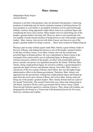 Marc Antony
Independent Study Project
Ancient History
Someone is not born with greatness, they are destined with greatness. Achieving
greatness in leadership may be hard to maintain, keeping it and being known for
your greatness is even harder to accomplish. Greatness can be achieved through
military victories, being appointed a high officer, known as a political figure and
considering the lower class citizens. Many leaders strive to reach being one of the
people s greatest leaders, but many fail. However, there is one in particular who
was capable of achieving the position of being known as one of the people s greatest
leaders . Marc Antony, who served with Julius Caesar, was known as one of the
people s greatest leaders for being a warrior, ... Show more content on Helpwriting.net
...
Playing a part in many military quests made Marc Antony a great military leader in
the eyes of Rome, and making him known as one of the people s greatest leaders.
In the days of Julius Caesar, it was Marc Antony who was the second most
powerful figure in Roman politics. He was a subordinate to Julius Caesar in the
command of his armies and he was an influential figure in Roman politics.
Antonius becomes a tribune of the people, an office with considerable political
power; include veto power over legislation passed by the Senate. With this Marc
Antony, being a high political figure, he served in a tribune, a group designed to
represent the rights of lower class Roman citizens. Soon after, Marc Antony is
elected one of the two consuls of Rome; chief officer, this was the highest legal
administrative office in the Roman government. Therefore, Marc Antony was
appointed into the government, making him a high political figure and looked up
upon from the lower class citizens of Rome, this is how Marc Antony achieved
being one of the people s greatest leaders. Marc Antony formed and was a part of
the second Triumvirate. The second Triumvirate was a three man ruling group to
rule Rome, formed to fill the void in government left by Julius Caesar s death.
Octavian and Antonius agreed to a sharing of power. They, along with Lepidus, are
designated by the Senate as a Triumvirate with dictatorial powers for five years.
Octavian, Antonius and Lepidus
 