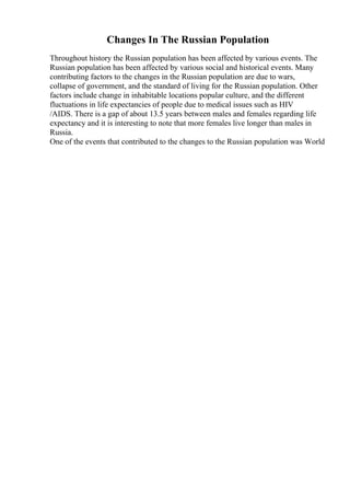 Changes In The Russian Population
Throughout history the Russian population has been affected by various events. The
Russian population has been affected by various social and historical events. Many
contributing factors to the changes in the Russian population are due to wars,
collapse of government, and the standard of living for the Russian population. Other
factors include change in inhabitable locations popular culture, and the different
fluctuations in life expectancies of people due to medical issues such as HIV
/AIDS. There is a gap of about 13.5 years between males and females regarding life
expectancy and it is interesting to note that more females live longer than males in
Russia.
One of the events that contributed to the changes to the Russian population was World
 