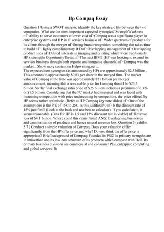 Hp Compaq Essay
Question 1 Using a SWOT analysis, identify the key strategic fits between the two
companies. What are the most important expected synergies? StrengthWeakness
пЃ·Ability to serve customers at lower cost пЃ·Compaq was a significant player in
enterprise systems and HP in IT services business пЃ·Wider spectrum of products for
its clients through the merger пЃ·Strong brand recognition, something that takes time
to build пЃ·Highly complimentary R DпЃ·Overlapping management пЃ·Overlapping
product lines пЃ·Diluted interests in imaging and printing which were traditionally
HP s strengths OpportunityThreat пЃ·The next IBM? (HP was looking to expand its
services business through both organic and inorganic channels) пЃ·Compaq was the
market... Show more content on Helpwriting.net ...
The expected cost synergies (as announced by HP) are approximately $2.5 billion .
This amounts to approximately $0.83 per share in the merged firm. The market
value of Compaq at the time was approximately $21 billion pre merger
announcement, meaning that a reasonable price for Compaq should be $23.5
billion. So the final exchange ratio price of $25 billion includes a premium of 6.3%
or $1.5 billion. Considering that the PC market had matured and was faced with
increasing competition with price undercutting by competitors, the price offered by
HP seems rather optimistic. (Refer to HP Compaq key note slides) пЃ·One of the
assumptions is the P/E of 15x to 25x. Is this justified? 0 пЃ·Is the discount rate of
15% justified? (Look at the back and use beta to calculate). If you calculate it, it
seems reasonable. (Beta for HP is 1.5 and 15% discount rate is viable) пЃ·Revenue
loss of $4.1 billion. Where could this come from? ANS: Overlapping businesses
and cannibalisation of products and hence natural revenue loss. Question 3 (exhibit
5 7 ) Conduct a simple valuation of Compaq. Does your valuation differ
significantly from the HP offer price and why? Do you think the offer price is
appropriate? Brief background of Compaq: Founded in 1982 its primary strengths are
in innovation and its low cost structure of its products which compete with Dell. Its
primary business divisions are commercial and consumer PCs, enterprise computing
and global services. Its
 