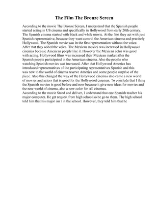 The Film The Bronze Screen
According to the movie The Bronze Screen, I understand that the Spanish people
started acting in US cinema and specifically in Hollywood from early 20th century.
The Spanish cinema started with black and while movie. At the first they act with just
Spanish representative, because they want control the American cinema and precisely
Hollywood. The Spanish movie was in the first representation without the voice.
After that they added the voice. The Mexican movies was increased in Hollywood
cinemas because American people like it. However the Mexican actor was good
with acting. Hollywood films was increased their Mexican market after the
Spanish people participated in the American cinema. Also the people who
watching Spanish movies was increased. After that Hollywood America has
introduced representatives of the participating representatives Spanish and this
was new to the world of cinema reserve America and some people surprise of the
piece. Also this changed the way of the Hollywood cinemas also came a new world
of movies and actors that is good for the Hollywood cinemas. To conclude that I thing
the Spanish movies is good before and now because it give new ideas for movies and
the new world of cinema, also a new color for All cinemas.
According to the movie Stand and deliver, I understand that one Spanish teacher his
major computer. He get request from high school so he go to them. The high school
told him that his major isn t in the school. However, they told him that he
 