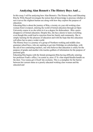 Analyzing Alan Bennett s The History Boys And ...
In this essay I will be analysing how Alan Bennett s The History Boys and Educating
Rita by Willy Russell investigate the notion that all knowledge is precious whether or
not it serves the slightest human use along with how they explore the purpose of
education.
Educating Rita is about the journey of Rita, a twenty six year old working class
woman from Liverpool, entering the world of formal education through an Open
University course or as she refers to it as a degree for dishwashers . Rita s peers
disapprove of formal education. Despite this, she has a desire to learn everything
even though this could lead to rejection from her family and community. She is
simply learning for the pleasure of education and with the hope that this education
will allow her to enter a wider world.
The History boys is a journey of a group of Northern working and middle class
grammar school boys, who are aspiring to get into Oxbridge on scholarships, with
the aid of two contrasting teachers, one who believes that education is solely for the
purpose of grades and another who teaches gobbets of information for the purpose of
personal gain.
Educating Rita begins with the female protagonist Rita having difficulty entering
her professor Frank s office, I m comin in, aren t I? It s that stupid bleedin handle on
the door. You wanna get it fixed! she exclaims. This is a metaphor for the barrier
between her current status as a poorly educated working class woman and the
educated and
 
