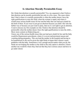 Is Abortion Morally Permissible Essay
Do I think that abortion is morally permissible? Yes, my argument is that I believe
that abortion can be morally permissible but only in a few cases. The cases where
that I find it where it is morally permissible is when the mother doesn t have the
right qualifications to raise the child, when the woman is raped, and where it
would cause serious health issues for her and the baby that can lead up to death for
the both of them. If you were to just get an abortion because you didn t like who the
farther was or because you just want to party, then no it s not right to get an abortion.
I want to discuss my first example on why I believe that abortion should be
permissible when the mother doesn t have the right qualifications to raise the child....
Show more content on Helpwriting.net ...
I know one of the serious health issues that can lead up to death for her and the baby
would be Hyperemesis gravidarum, where it is severe and persistent nausea and
vomiting during pregnancy. This can lead the mother in the hospital and having to
be hospitalized so she can be given the right fluids in hopes that it doesn t cause
problems with the baby. Sometimes it isn t enough and do matter what you do, the
fluids are not helping the mother or the child so the only option is abortion. I know
another one would be where they find out that they have serious cancer and have to
go under chemo
 