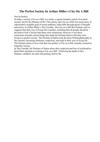 The Perfect Society In Arthur Miller s City On A Hill
Not So Perfect
In today s society, City on a Hill, is a cliche, a quaint romantic notion of an ideal
society, but for the Puritans of the 17th century, the City on a Hill was much more. It
represented a tangible goal of moral ambition, achievable through purity of thought
and action. In Arthur Miller s The Crucible , the City on a Hill that Puritans refer to
suggests that their way of living life is perfect, including that all people should be
devoted to God. Citizens had many strict restrictions, however it was these
restrictions towards certain things that made the Puritans believe that they were
living in a perfect society. The Puritans of Salem took the basic Puritan philosophy to
the extreme, becoming intolerant, suspicious, and rigid in their way of living life.
The Puritans desire to live a life that was perfect, a City on a Hill, actually created an
imperfect society.
In The Crucible, the Puritans of Salem allow their suspicion and fear of witchcraft to
derail their attempts at creating a City on a Hill . Following the death of Mrs.
Putnam s children, her pain and jealousy lead to the
 
