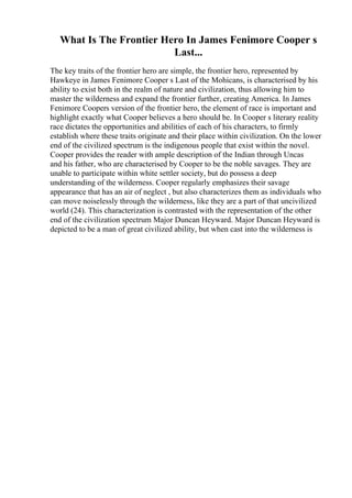 What Is The Frontier Hero In James Fenimore Cooper s
Last...
The key traits of the frontier hero are simple, the frontier hero, represented by
Hawkeye in James Fenimore Cooper s Last of the Mohicans, is characterised by his
ability to exist both in the realm of nature and civilization, thus allowing him to
master the wilderness and expand the frontier further, creating America. In James
Fenimore Coopers version of the frontier hero, the element of race is important and
highlight exactly what Cooper believes a hero should be. In Cooper s literary reality
race dictates the opportunities and abilities of each of his characters, to firmly
establish where these traits originate and their place within civilization. On the lower
end of the civilized spectrum is the indigenous people that exist within the novel.
Cooper provides the reader with ample description of the Indian through Uncas
and his father, who are characterised by Cooper to be the noble savages. They are
unable to participate within white settler society, but do possess a deep
understanding of the wilderness. Cooper regularly emphasizes their savage
appearance that has an air of neglect , but also characterizes them as individuals who
can move noiselessly through the wilderness, like they are a part of that uncivilized
world (24). This characterization is contrasted with the representation of the other
end of the civilization spectrum Major Duncan Heyward. Major Duncan Heyward is
depicted to be a man of great civilized ability, but when cast into the wilderness is
 