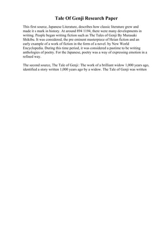Tale Of Genji Research Paper
This first source, Japanese Literature, describes how classic literature grew and
made it s mark in history. At around 894 1194, there were many developments in
writing. People began writing fiction such as The Tales of Genji By Murasaki
Shikibu. It was considered, the pre eminent masterpiece of Heian fiction and an
early example of a work of fiction in the form of a novel. by New World
Encyclopedia. During this time period, it was considered a pastime to be writing
anthologies of poetry. For the Japanese, poetry was a way of expressing emotion in a
refined way.
The second source, The Tale of Genji: The work of a brilliant widow 1,000 years ago,
identified a story written 1,000 years ago by a widow. The Tale of Genji was written
 