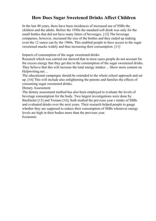 How Does Sugar Sweetened Drinks Affect Children
In the last 40 years, there have been incidences of increased use of SSBs the
children and the adults. Before the 1950s the standard soft drink was only for the
small bottles that did not have many litters of beverages. [12] The beverage
companies, however, increased the size of the bottles and they ended up making
even the 12 ounce can by the 1960s. This enabled people to have access to the sugar
sweetened snacks widely and thus increasing their consumption. [11]
Impacts of consumption of the sugar sweetened drinks
Research which was carried out showed that in most cases people do not account for
the excess energy that they get due to the consumption of the sugar sweetened drinks.
They believe that this will increase the total energy intakes ... Show more content on
Helpwriting.net ...
The educational campaigns should be extended to the whole school approach and set
up. [16] This will include also enlightening the parents and families the effects of
consuming sugar sweetened drinks.
Dietary Assessment
The dietary assessment method has also been employed to evaluate the levels of
beverage consumption for the body. Two largest investigations were done by
Backholer [13] and Troiano [16]; both studied the previous year s intake of SSBs
and evaluated drinks over the next years. Their research helped people to gauge
whether they are supposed to reduce their consumption of SSBs whenever energy
levels are high in their bodies more than the previous year.
Economic
 