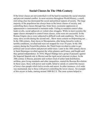 Social Classes In The 19th Century
If the lower classes are not controlled it will be hard to maintain the social structure
and prevent internal conflict. In most societies throughout World History, a small,
rich ruling class has dominated the social and political aspects of society. The large
majority of the population has always been in the lower classes of society, and
controlling these classes through fear, brute force, economic oppression or
appeasement is instrumental to maintain order. Failing to maintain control often
leads revolts, social upheavals or violent class struggles. While in most societies the
upper classes attempted to control lower classes, some were not successful. In the
Roman Empire slaves were subjected to difficult work and conditions. This led to
many slave revolts during the second and... Show more content on Helpwriting.net ...
In the 10th century, Zanj slaves in Mesopotamia, after being forced to work in
terrible conditions, revolted and were not stopped for over 10 years. In the 18th
century during the French Revolution, the Third Estate revolted in order to get
political and social reform and prevent unfair taxes. Later in the 18th century slaves
in Saint Domingue revolted against the white planters and France, and fought until
they gained independence. In 1810, Miguel Hidalgo led a group of peasants against
the Imperial Spanish rule in Mexico and the rigid social structure in place. In the
20th century in Russia, peasants and workers tired of unfair land distribution,
serfdom, poor living standards and other inequalities, started the Russian Revolution.
In these cases, those with power and wealth, failed to satisfy or control the masses
of lower class people which led to revolts and unrest. In other instances, civil order
was maintained, due to those with power controlling the lower classes. An example
of this occurs in India, starting around 1000 B.C.E. The caste system helped to
 