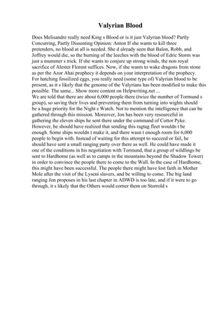 Valyrian Blood
Does Melisandre really need King s Blood or is it just Valyrian blood? Partly
Concurring, Partly Dissenting Opinion: Anton If she wants to kill three
pretenders, no blood at all is needed. She d already seen that Balon, Robb, and
Joffrey would die, so the burning of the leeches with the blood of Edric Storm was
just a mummer s trick. If she wants to conjure up strong winds, the non royal
sacrifice of Alester Florent suffices. Now, if she wants to wake dragons from stone
as per the Azor Ahai prophecy it depends on your interpretation of the prophecy.
For hatching fossilized eggs, you really need (some type of) Valyrian blood to be
present, as it s likely that the genome of the Valyrians has been modified to make this
possible. The same... Show more content on Helpwriting.net ...
We are told that there are about 6,000 people there (twice the number of Tormund s
group), so saving their lives and preventing them from turning into wights should
be a huge priority for the Night s Watch. Not to mention the intelligence that can be
gathered through this mission. Moreover, Jon has been very resourceful in
gathering the eleven ships he sent there under the command of Cottor Pyke.
However, he should have realized that sending this ragtag fleet wouldn t be
enough. Some ships wouldn t make it, and there wasn t enough room for 6,000
people to begin with. Instead of waiting for this attempt to succeed or fail, he
should have sent a small ranging party over there as well. He could have made it
one of the conditions in his negotiation with Tormund, that a group of wildlings be
sent to Hardhome (as well as to camps in the mountains beyond the Shadow Tower)
in order to convince the people there to come to the Wall. In the case of Hardhome,
this might have been successful. The people there might have lost faith in Mother
Mole after the visit of the Lyseni slavers, and be willing to come. The big land
ranging Jon proposes in his last chapter in ADWD is too late, and if it were to go
through, it s likely that the Others would corner them on Storrold s
 