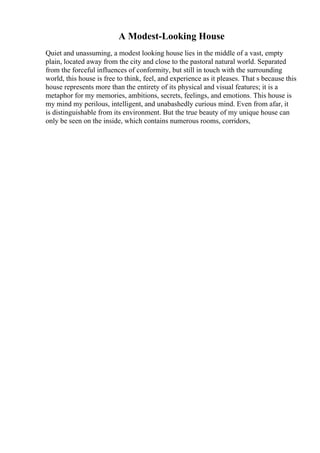 A Modest-Looking House
Quiet and unassuming, a modest looking house lies in the middle of a vast, empty
plain, located away from the city and close to the pastoral natural world. Separated
from the forceful influences of conformity, but still in touch with the surrounding
world, this house is free to think, feel, and experience as it pleases. That s because this
house represents more than the entirety of its physical and visual features; it is a
metaphor for my memories, ambitions, secrets, feelings, and emotions. This house is
my mind my perilous, intelligent, and unabashedly curious mind. Even from afar, it
is distinguishable from its environment. But the true beauty of my unique house can
only be seen on the inside, which contains numerous rooms, corridors,
 