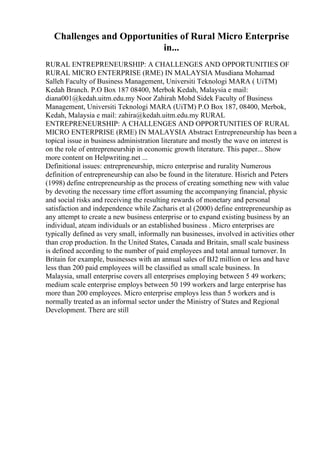 Challenges and Opportunities of Rural Micro Enterprise
in...
RURAL ENTREPRENEURSHIP: A CHALLENGES AND OPPORTUNITIES OF
RURAL MICRO ENTERPRISE (RME) IN MALAYSIA Musdiana Mohamad
Salleh Faculty of Business Management, Universiti Teknologi MARA ( UiTM)
Kedah Branch. P.O Box 187 08400, Merbok Kedah, Malaysia e mail:
diana001@kedah.uitm.edu.my Noor Zahirah Mohd Sidek Faculty of Business
Management, Universiti Teknologi MARA (UiTM) P.O Box 187, 08400, Merbok,
Kedah, Malaysia e mail: zahira@kedah.uitm.edu.my RURAL
ENTREPRENEURSHIP: A CHALLENGES AND OPPORTUNITIES OF RURAL
MICRO ENTERPRISE (RME) IN MALAYSIA Abstract Entrepreneurship has been a
topical issue in business administration literature and mostly the wave on interest is
on the role of entrepreneurship in economic growth literature. This paper... Show
more content on Helpwriting.net ...
Definitional issues: entrepreneurship, micro enterprise and rurality Numerous
definition of entrepreneurship can also be found in the literature. Hisrich and Peters
(1998) define entrepreneurship as the process of creating something new with value
by devoting the necessary time effort assuming the accompanying financial, physic
and social risks and receiving the resulting rewards of monetary and personal
satisfaction and independence while Zacharis et al (2000) define entrepreneurship as
any attempt to create a new business enterprise or to expand existing business by an
individual, ateam individuals or an established business . Micro enterprises are
typically defined as very small, informally run businesses, involved in activities other
than crop production. In the United States, Canada and Britain, small scale business
is defined according to the number of paid employees and total annual turnover. In
Britain for example, businesses with an annual sales of ВЈ2 million or less and have
less than 200 paid employees will be classified as small scale business. In
Malaysia, small enterprise covers all enterprises employing between 5 49 workers;
medium scale enterprise employs between 50 199 workers and large enterprise has
more than 200 employees. Micro enterprise employs less than 5 workers and is
normally treated as an informal sector under the Ministry of States and Regional
Development. There are still
 