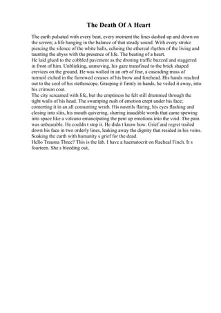 The Death Of A Heart
The earth pulsated with every beat, every moment the lines dashed up and down on
the screen; a life hanging in the balance of that steady sound. With every stroke
piercing the silence of the white halls, echoing the ethereal rhythm of the living and
taunting the abyss with the presence of life. The beating of a heart.
He laid glued to the cobbled pavement as the droning traffic buzzed and staggered
in front of him. Unblinking, unmoving, his gaze transfixed to the brick shaped
crevices on the ground. He was walled in an orb of fear, a cascading mass of
turmoil etched in the furrowed creases of his brow and forehead. His hands reached
out to the cool of his stethoscope. Grasping it firmly in hands, he veiled it away, into
his crimson coat.
The city screamed with life, but the emptiness he felt still drummed through the
tight walls of his head. The swamping rush of emotion crept under his face;
contorting it in an all consuming wrath. His nostrils flaring, his eyes flashing and
closing into slits, his mouth quivering, slurring inaudible words that came spewing
into space like a volcano emancipating the pent up emotions into the void. The pain
was unbearable. He couldn t stop it. He didn t know how. Grief and regret trailed
down his face in two orderly lines, leaking away the dignity that resided in his veins.
Soaking the earth with humanity s grief for the dead.
Hello Trauma Three? This is the lab. I have a haematocrit on Racheal Finch. It s
fourteen. She s bleeding out,
 