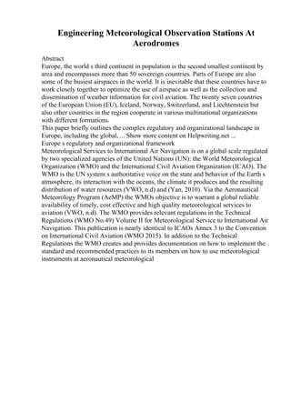 Engineering Meteorological Observation Stations At
Aerodromes
Abstract
Europe, the world s third continent in population is the second smallest continent by
area and encompasses more than 50 sovereign countries. Parts of Europe are also
some of the busiest airspaces in the world. It is inevitable that these countries have to
work closely together to optimize the use of airspace as well as the collection and
dissemination of weather information for civil aviation. The twenty seven countries
of the European Union (EU), Iceland, Norway, Switzerland, and Liechtenstein but
also other countries in the region cooperate in various multinational organizations
with different formations.
This paper briefly outlines the complex regulatory and organizational landscape in
Europe, including the global, ... Show more content on Helpwriting.net ...
Europe s regulatory and organizational framework
Meteorological Services to International Air Navigation is on a global scale regulated
by two specialized agencies of the United Nations (UN): the World Meteorological
Organization (WMO) and the International Civil Aviation Organization (ICAO). The
WMO is the UN system s authoritative voice on the state and behavior of the Earth s
atmosphere, its interaction with the oceans, the climate it produces and the resulting
distribution of water resources (VWO, n.d) and (Yan, 2010). Via the Aeronautical
Meteorology Program (AeMP) the WMOs objective is to warrant a global reliable
availability of timely, cost effective and high quality meteorological services to
aviation (VWO, n.d). The WMO provides relevant regulations in the Technical
Regulations (WMO No.49) Volume II for Meteorological Service to International Air
Navigation. This publication is nearly identical to ICAOs Annex 3 to the Convention
on International Civil Aviation (WMO 2015). In addition to the Technical
Regulations the WMO creates and provides documentation on how to implement the
standard and recommended practices to its members on how to use meteorological
instruments at aeronautical meteorological
 