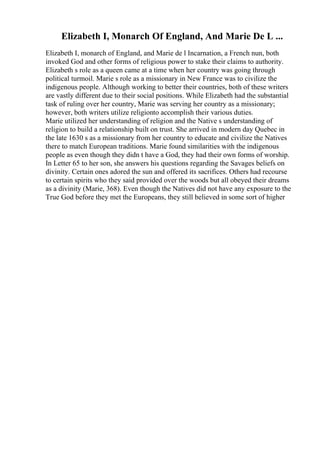 Elizabeth I, Monarch Of England, And Marie De L ...
Elizabeth I, monarch of England, and Marie de l Incarnation, a French nun, both
invoked God and other forms of religious power to stake their claims to authority.
Elizabeth s role as a queen came at a time when her country was going through
political turmoil. Marie s role as a missionary in New France was to civilize the
indigenous people. Although working to better their countries, both of these writers
are vastly different due to their social positions. While Elizabeth had the substantial
task of ruling over her country, Marie was serving her country as a missionary;
however, both writers utilize religionto accomplish their various duties.
Marie utilized her understanding of religion and the Native s understanding of
religion to build a relationship built on trust. She arrived in modern day Quebec in
the late 1630 s as a missionary from her country to educate and civilize the Natives
there to match European traditions. Marie found similarities with the indigenous
people as even though they didn t have a God, they had their own forms of worship.
In Letter 65 to her son, she answers his questions regarding the Savages beliefs on
divinity. Certain ones adored the sun and offered its sacrifices. Others had recourse
to certain spirits who they said provided over the woods but all obeyed their dreams
as a divinity (Marie, 368). Even though the Natives did not have any exposure to the
True God before they met the Europeans, they still believed in some sort of higher
 