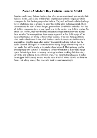 Zara Is A Modern Day Fashion Business Model
Zara is a modern day fashion business that takes an unconventional approach in their
business model. Zara is one of the largest international fashion companies which
belongs to the distribution group called inditex. They sell well made relatively cheap
pieces of clothing that is always cut according to the latest fashiondesigned. Their
customers are the heart of their designs, productions, distribution and sales. Just like
all fashion companies, their primary goal is to be the number one fashion retailer. To
obtain that success, their new business model challenges the industry and pushes
them ahead of their competitors. Zara unique approach to fast fashionpays off as
many other brands are trying to follow their success. What sets Zara apart from
other modern businesses is that, their business model is to react to fashion trends
as quickly as possible. Zara adapt quickly to current trends and fashion that the
public demand. Their goal is create fresh new trendy design almost every one to
two weeks that will be ready to be produced and shipped. Their primary goal in
creating these new sketches is not only to identify trends but to evolve and never
repeat their designs. Zara s company s strategy involves stocking their inventory
very little and updating their collection often. This benefits them because it makes
the shopper feel like they have to buy the item, or else it would be sold out later on.
Zara s risk taking strategy has proven to work because according to
 