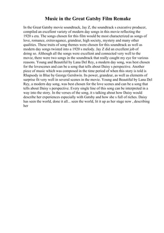 Music in the Great Gatsby Film Remake
In the Great Gatsby movie soundtrack, Jay Z, the soundtrack s executive producer,
compiled an excellent variety of modern day songs in this movie reflecting the
1920 s era. The songs chosen for this film would be most characterized as songs of
love, romance, extravagance, grandeur, high society, mystery and many other
qualities. These traits of song themes were chosen for this soundtrack as well as
modern day songs twisted into a 1920 s melody. Jay Z did an excellent job of
doing so. Although all the songs were excellent and connected very well to the
movie, there were two songs in the soundtrack that really caught my eye for various
reasons. Young and Beautiful by Lana Del Rey, a modern day song, was best chosen
for the lovescenes and can be a song that tells about Daisy s perspective. Another
piece of music which was composed in the time period of when this story is told is
Rhapsody in Blue by George Gershwin. Its power, grandeur, as well as elements of
surprise fit very well in several scenes in the movie. Young and Beautiful by Lana Del
Rey, a modern day song, was best chosen for the love scenes and can be a song that
tells about Daisy s perspective. Every single line of this song can be interpreted in a
way into the story. In the verses of the song, it s talking about how Daisy would
describe her experiences especially with Gatsby and how she s full of riches. Daisy
has seen the world, done it all... seen the world, lit it up as her stage now , describing
her
 