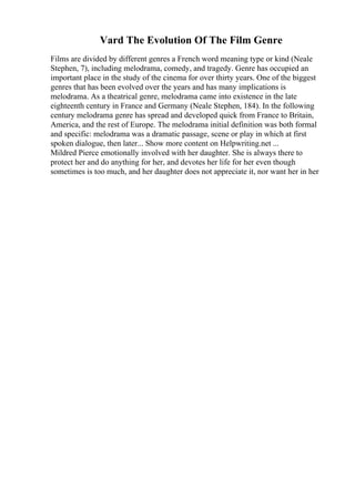 Vard The Evolution Of The Film Genre
Films are divided by different genres a French word meaning type or kind (Neale
Stephen, 7), including melodrama, comedy, and tragedy. Genre has occupied an
important place in the study of the cinema for over thirty years. One of the biggest
genres that has been evolved over the years and has many implications is
melodrama. As a theatrical genre, melodrama came into existence in the late
eighteenth century in France and Germany (Neale Stephen, 184). In the following
century melodrama genre has spread and developed quick from France to Britain,
America, and the rest of Europe. The melodrama initial definition was both formal
and specific: melodrama was a dramatic passage, scene or play in which at first
spoken dialogue, then later... Show more content on Helpwriting.net ...
Mildred Pierce emotionally involved with her daughter. She is always there to
protect her and do anything for her, and devotes her life for her even though
sometimes is too much, and her daughter does not appreciate it, nor want her in her
 