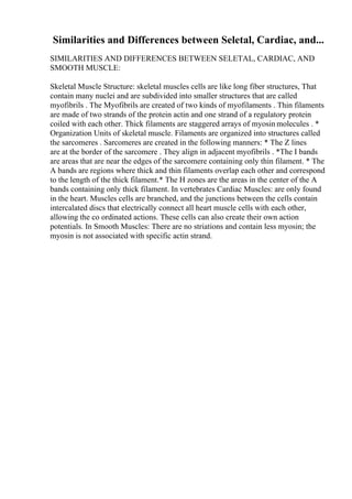 Similarities and Differences between Seletal, Cardiac, and...
SIMILARITIES AND DIFFERENCES BETWEEN SELETAL, CARDIAC, AND
SMOOTH MUSCLE:
Skeletal Muscle Structure: skeletal muscles cells are like long fiber structures, That
contain many nuclei and are subdivided into smaller structures that are called
myofibrils . The Myofibrils are created of two kinds of myofilaments . Thin filaments
are made of two strands of the protein actin and one strand of a regulatory protein
coiled with each other. Thick filaments are staggered arrays of myosin molecules . *
Organization Units of skeletal muscle. Filaments are organized into structures called
the sarcomeres . Sarcomeres are created in the following manners: * The Z lines
are at the border of the sarcomere . They align in adjacent myofibrils . *The I bands
are areas that are near the edges of the sarcomere containing only thin filament. * The
A bands are regions where thick and thin filaments overlap each other and correspond
to the length of the thick filament.* The H zones are the areas in the center of the A
bands containing only thick filament. In vertebrates Cardiac Muscles: are only found
in the heart. Muscles cells are branched, and the junctions between the cells contain
intercalated discs that electrically connect all heart muscle cells with each other,
allowing the co ordinated actions. These cells can also create their own action
potentials. In Smooth Muscles: There are no striations and contain less myosin; the
myosin is not associated with specific actin strand.
 