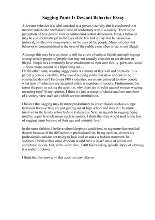 Sagging Pants Is Deviant Behavior Essay
A deviant behavior is a label attached to a person s activity that is conducted in a
manner outside the normalized zone of conformity within a society. There is the
perception of how people view or understand certain demeanors. Next, a behavior
may be considered illegal in the eyes of the law and it may also be viewed as
immoral, unethical or inappropriate in the eyes of the people. Moreover, deviant
behavior is conceptualized in the eyes of the public even when an act is not illegal.
Although this may be true, there is still the circle of cultural beliefs and upbringings
among certain groups of people that may not actually consider an act deviant or
illegal. People in a community have attachments to their own family, peers and social
... Show more content on Helpwriting.net ...
On the other hand, wearing saggy pants is a matter of free will and of choice. It is
part of a person s identity. Why would wearing pants that show underwear be
considered deviant? Feldman(1984) indicates, norms are enforced to show people
what type of behaviors are accepted within a members of society. Furthermore, this
raises the point in asking the question, why there are no rules against women wearing
revealing tops? In my opinion, I think it s just a matter of choice and how members
of a society view such acts which are not criminalistic.
I believe that sagging may be more predominant in lower classes such as college
freshmen because they are just getting out of high school and may still be more
involved in the trendy urban fashion statements. Next, in regards to sagging being
used by upper level classmen such as seniors, I think that they would tend to use less
of sagging pants because of their age and maturity level.
In the same fashion, I believe school dropouts would tend to sag more than medical
doctors because of the difference in professionalism. In my opinion, doctors are
professionals and are not trying to look cool or make a fashion statement. In
addition, I believe that some dropouts would have a lesser sense of ethical and
acceptable morals. But, at the same time, I still find wearing specific styles of clothing
is a matter of choice.
I think that the answer to this question may take on
 