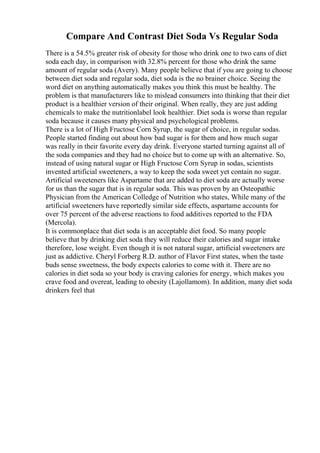 Compare And Contrast Diet Soda Vs Regular Soda
There is a 54.5% greater risk of obesity for those who drink one to two cans of diet
soda each day, in comparison with 32.8% percent for those who drink the same
amount of regular soda (Avery). Many people believe that if you are going to choose
between diet soda and regular soda, diet soda is the no brainer choice. Seeing the
word diet on anything automatically makes you think this must be healthy. The
problem is that manufacturers like to mislead consumers into thinking that their diet
product is a healthier version of their original. When really, they are just adding
chemicals to make the nutritionlabel look healthier. Diet soda is worse than regular
soda because it causes many physical and psychological problems.
There is a lot of High Fructose Corn Syrup, the sugar of choice, in regular sodas.
People started finding out about how bad sugar is for them and how much sugar
was really in their favorite every day drink. Everyone started turning against all of
the soda companies and they had no choice but to come up with an alternative. So,
instead of using natural sugar or High Fructose Corn Syrup in sodas, scientists
invented artificial sweeteners, a way to keep the soda sweet yet contain no sugar.
Artificial sweeteners like Aspartame that are added to diet soda are actually worse
for us than the sugar that is in regular soda. This was proven by an Osteopathic
Physician from the American Colledge of Nutrition who states, While many of the
artificial sweeteners have reportedly similar side effects, aspartame accounts for
over 75 percent of the adverse reactions to food additives reported to the FDA
(Mercola).
It is commonplace that diet soda is an acceptable diet food. So many people
believe that by drinking diet soda they will reduce their calories and sugar intake
therefore, lose weight. Even though it is not natural sugar, artificial sweeteners are
just as addictive. Cheryl Forberg R.D. author of Flavor First states, when the taste
buds sense sweetness, the body expects calories to come with it. There are no
calories in diet soda so your body is craving calories for energy, which makes you
crave food and overeat, leading to obesity (Lajollamom). In addition, many diet soda
drinkers feel that
 