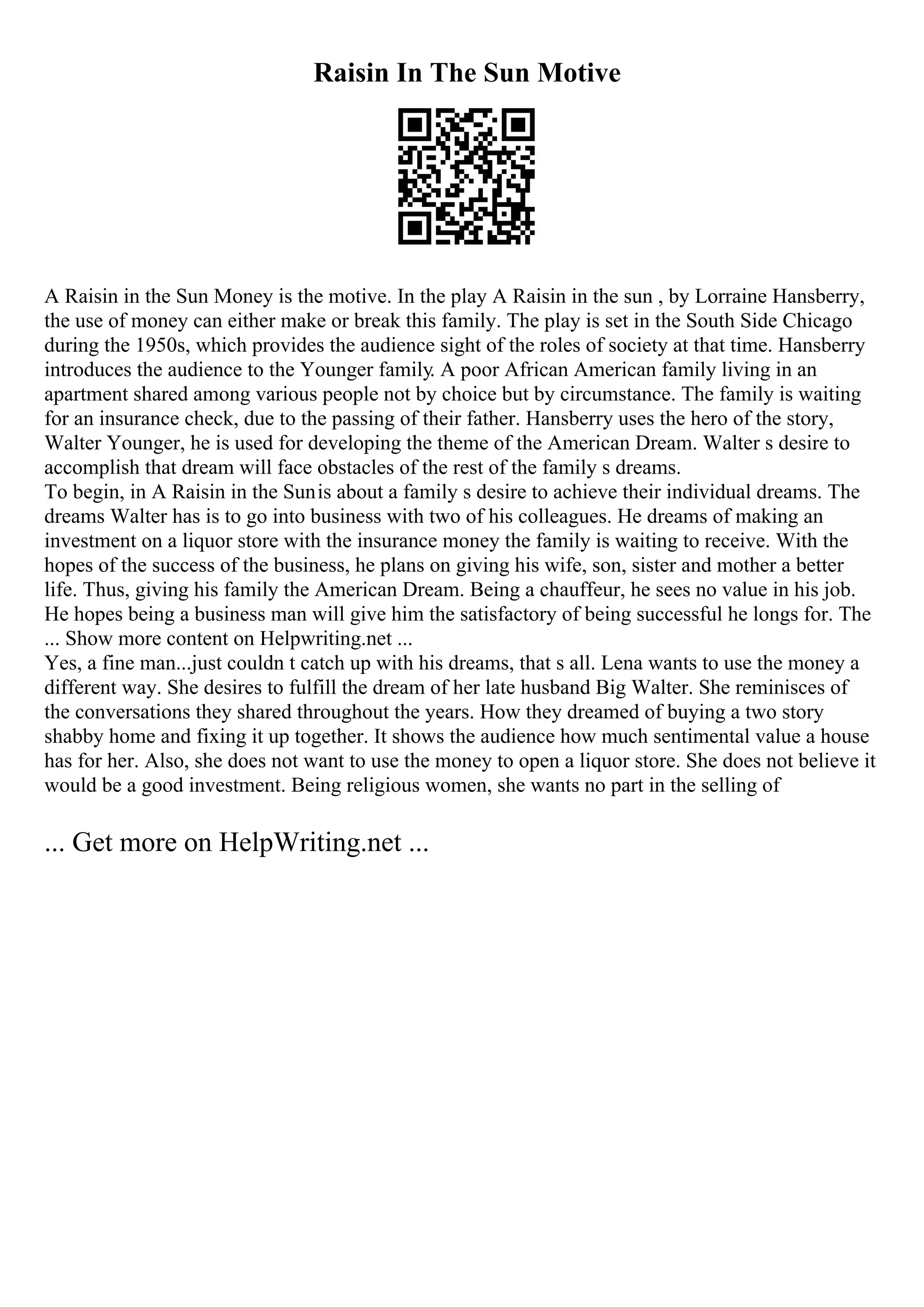 Raisin In The Sun Motive
A Raisin in the Sun Money is the motive. In the play A Raisin in the sun , by Lorraine Hansberry,
the use of money can either make or break this family. The play is set in the South Side Chicago
during the 1950s, which provides the audience sight of the roles of society at that time. Hansberry
introduces the audience to the Younger family. A poor African American family living in an
apartment shared among various people not by choice but by circumstance. The family is waiting
for an insurance check, due to the passing of their father. Hansberry uses the hero of the story,
Walter Younger, he is used for developing the theme of the American Dream. Walter s desire to
accomplish that dream will face obstacles of the rest of the family s dreams.
To begin, in A Raisin in the Sunis about a family s desire to achieve their individual dreams. The
dreams Walter has is to go into business with two of his colleagues. He dreams of making an
investment on a liquor store with the insurance money the family is waiting to receive. With the
hopes of the success of the business, he plans on giving his wife, son, sister and mother a better
life. Thus, giving his family the American Dream. Being a chauffeur, he sees no value in his job.
He hopes being a business man will give him the satisfactory of being successful he longs for. The
... Show more content on Helpwriting.net ...
Yes, a fine man...just couldn t catch up with his dreams, that s all. Lena wants to use the money a
different way. She desires to fulfill the dream of her late husband Big Walter. She reminisces of
the conversations they shared throughout the years. How they dreamed of buying a two story
shabby home and fixing it up together. It shows the audience how much sentimental value a house
has for her. Also, she does not want to use the money to open a liquor store. She does not believe it
would be a good investment. Being religious women, she wants no part in the selling of
... Get more on HelpWriting.net ...
 