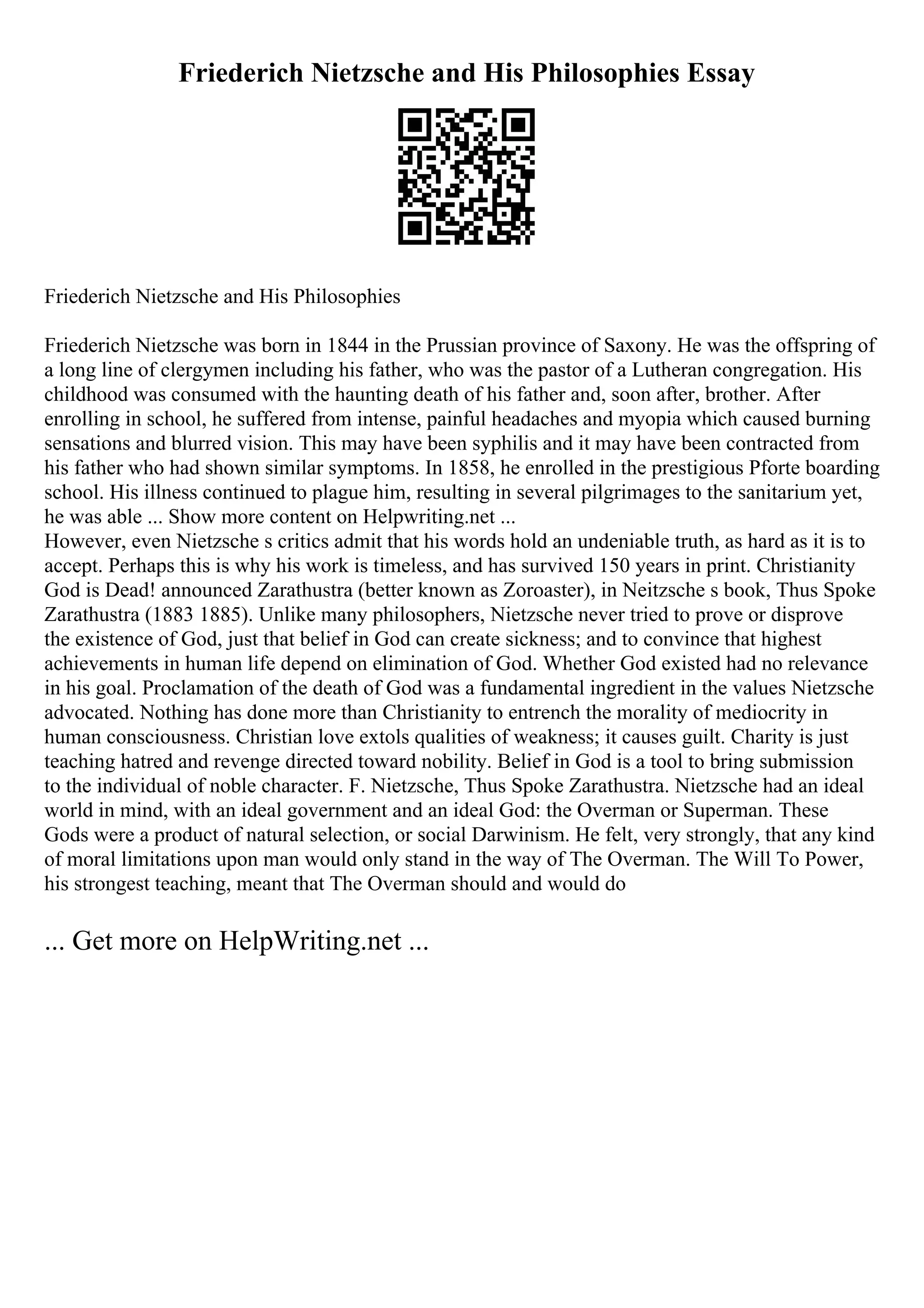 Friederich Nietzsche and His Philosophies Essay
Friederich Nietzsche and His Philosophies
Friederich Nietzsche was born in 1844 in the Prussian province of Saxony. He was the offspring of
a long line of clergymen including his father, who was the pastor of a Lutheran congregation. His
childhood was consumed with the haunting death of his father and, soon after, brother. After
enrolling in school, he suffered from intense, painful headaches and myopia which caused burning
sensations and blurred vision. This may have been syphilis and it may have been contracted from
his father who had shown similar symptoms. In 1858, he enrolled in the prestigious Pforte boarding
school. His illness continued to plague him, resulting in several pilgrimages to the sanitarium yet,
he was able ... Show more content on Helpwriting.net ...
However, even Nietzsche s critics admit that his words hold an undeniable truth, as hard as it is to
accept. Perhaps this is why his work is timeless, and has survived 150 years in print. Christianity
God is Dead! announced Zarathustra (better known as Zoroaster), in Neitzsche s book, Thus Spoke
Zarathustra (1883 1885). Unlike many philosophers, Nietzsche never tried to prove or disprove
the existence of God, just that belief in God can create sickness; and to convince that highest
achievements in human life depend on elimination of God. Whether God existed had no relevance
in his goal. Proclamation of the death of God was a fundamental ingredient in the values Nietzsche
advocated. Nothing has done more than Christianity to entrench the morality of mediocrity in
human consciousness. Christian love extols qualities of weakness; it causes guilt. Charity is just
teaching hatred and revenge directed toward nobility. Belief in God is a tool to bring submission
to the individual of noble character. F. Nietzsche, Thus Spoke Zarathustra. Nietzsche had an ideal
world in mind, with an ideal government and an ideal God: the Overman or Superman. These
Gods were a product of natural selection, or social Darwinism. He felt, very strongly, that any kind
of moral limitations upon man would only stand in the way of The Overman. The Will To Power,
his strongest teaching, meant that The Overman should and would do
... Get more on HelpWriting.net ...
 