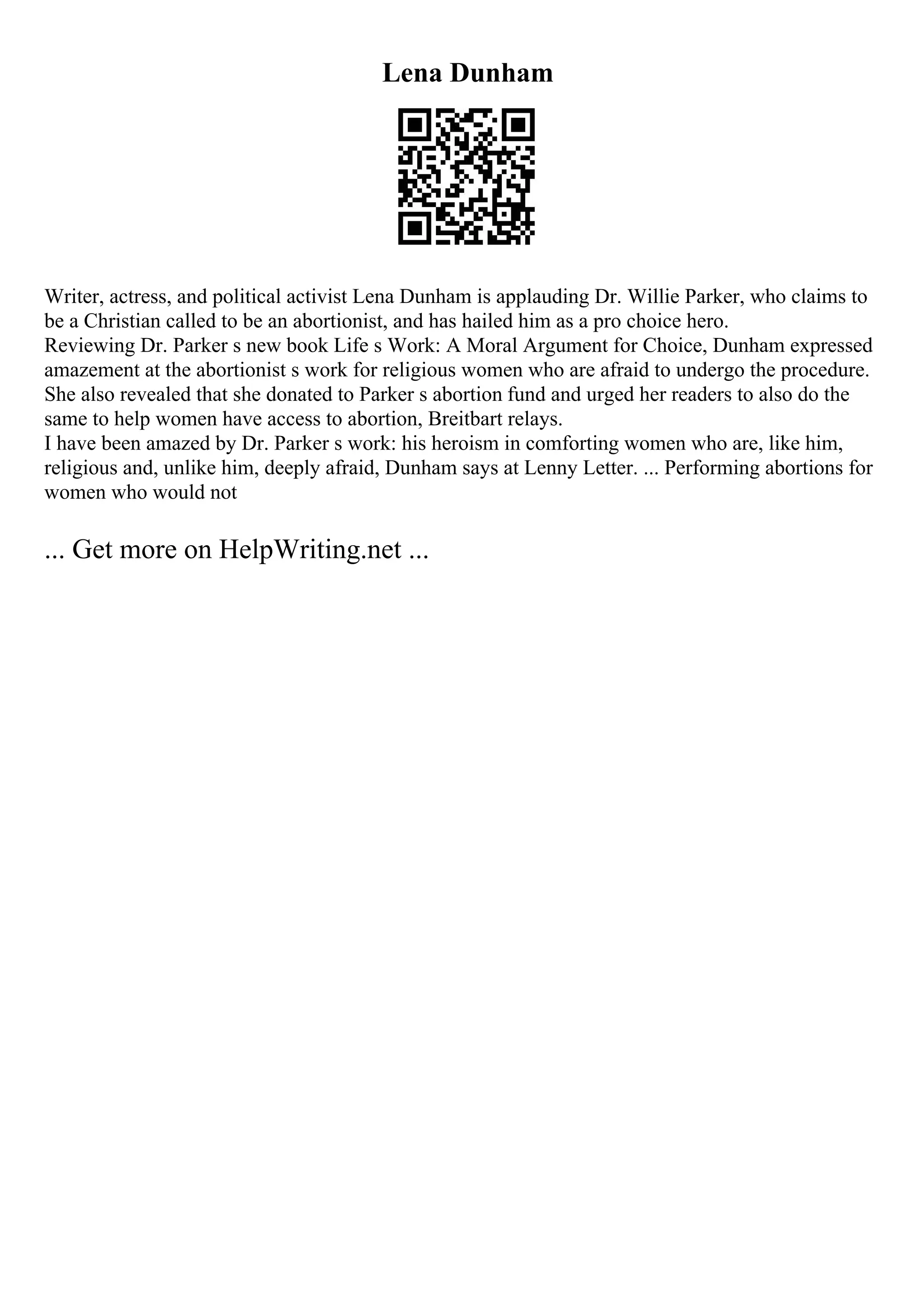 Lena Dunham
Writer, actress, and political activist Lena Dunham is applauding Dr. Willie Parker, who claims to
be a Christian called to be an abortionist, and has hailed him as a pro choice hero.
Reviewing Dr. Parker s new book Life s Work: A Moral Argument for Choice, Dunham expressed
amazement at the abortionist s work for religious women who are afraid to undergo the procedure.
She also revealed that she donated to Parker s abortion fund and urged her readers to also do the
same to help women have access to abortion, Breitbart relays.
I have been amazed by Dr. Parker s work: his heroism in comforting women who are, like him,
religious and, unlike him, deeply afraid, Dunham says at Lenny Letter. ... Performing abortions for
women who would not
... Get more on HelpWriting.net ...
 