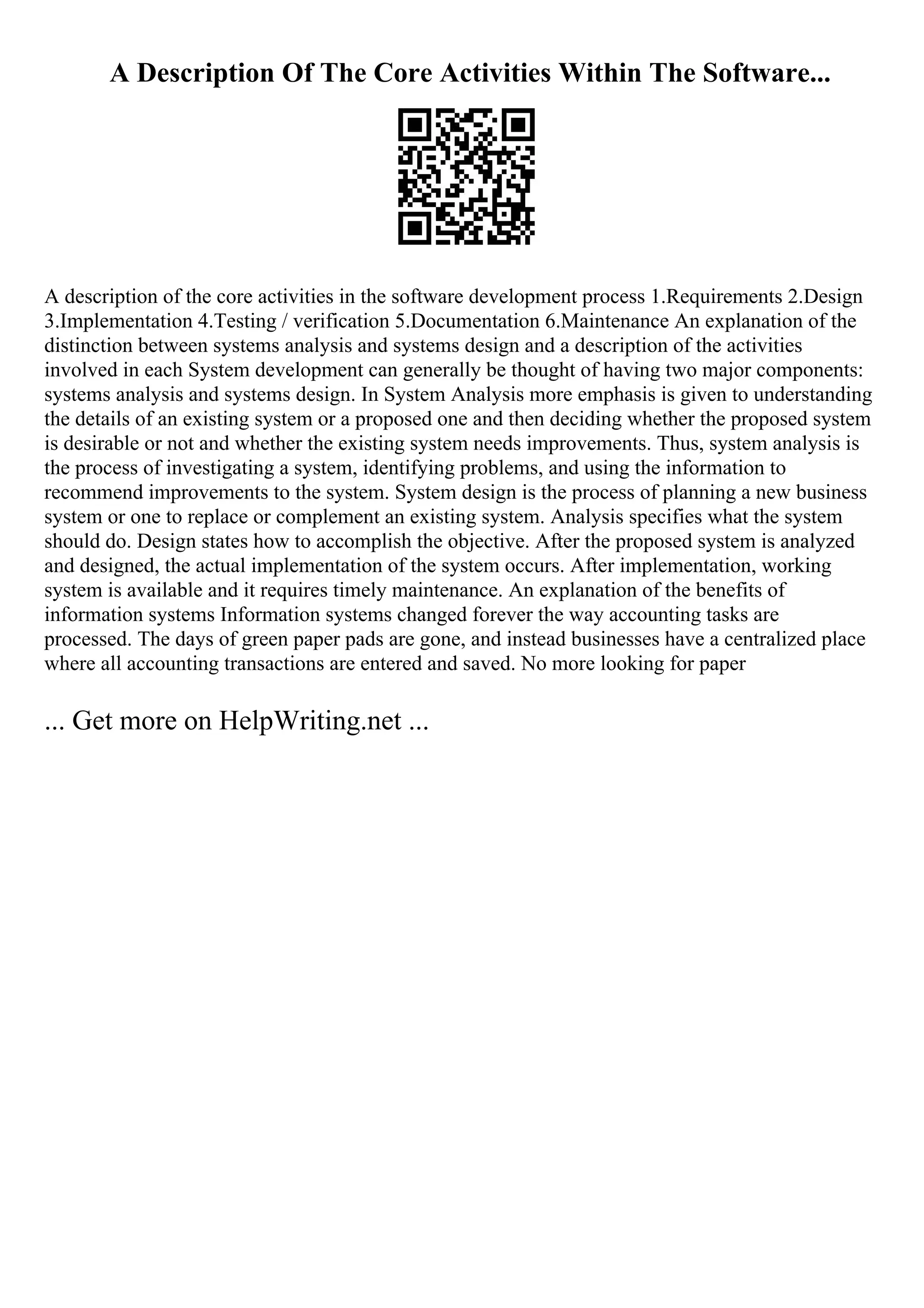 A Description Of The Core Activities Within The Software...
A description of the core activities in the software development process 1.Requirements 2.Design
3.Implementation 4.Testing / verification 5.Documentation 6.Maintenance An explanation of the
distinction between systems analysis and systems design and a description of the activities
involved in each System development can generally be thought of having two major components:
systems analysis and systems design. In System Analysis more emphasis is given to understanding
the details of an existing system or a proposed one and then deciding whether the proposed system
is desirable or not and whether the existing system needs improvements. Thus, system analysis is
the process of investigating a system, identifying problems, and using the information to
recommend improvements to the system. System design is the process of planning a new business
system or one to replace or complement an existing system. Analysis specifies what the system
should do. Design states how to accomplish the objective. After the proposed system is analyzed
and designed, the actual implementation of the system occurs. After implementation, working
system is available and it requires timely maintenance. An explanation of the benefits of
information systems Information systems changed forever the way accounting tasks are
processed. The days of green paper pads are gone, and instead businesses have a centralized place
where all accounting transactions are entered and saved. No more looking for paper
... Get more on HelpWriting.net ...
 