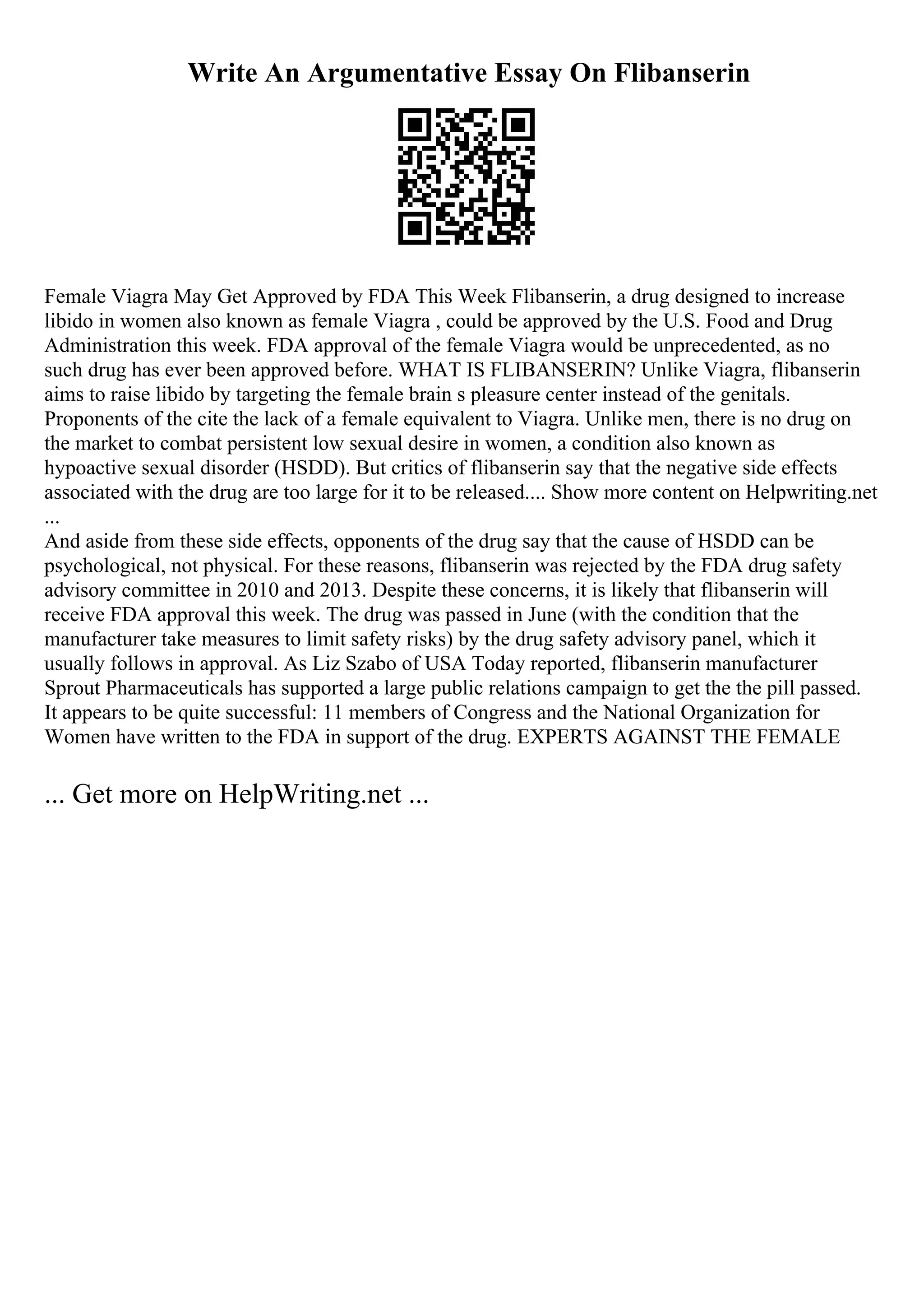 Write An Argumentative Essay On Flibanserin
Female Viagra May Get Approved by FDA This Week Flibanserin, a drug designed to increase
libido in women also known as female Viagra , could be approved by the U.S. Food and Drug
Administration this week. FDA approval of the female Viagra would be unprecedented, as no
such drug has ever been approved before. WHAT IS FLIBANSERIN? Unlike Viagra, flibanserin
aims to raise libido by targeting the female brain s pleasure center instead of the genitals.
Proponents of the cite the lack of a female equivalent to Viagra. Unlike men, there is no drug on
the market to combat persistent low sexual desire in women, a condition also known as
hypoactive sexual disorder (HSDD). But critics of flibanserin say that the negative side effects
associated with the drug are too large for it to be released.... Show more content on Helpwriting.net
...
And aside from these side effects, opponents of the drug say that the cause of HSDD can be
psychological, not physical. For these reasons, flibanserin was rejected by the FDA drug safety
advisory committee in 2010 and 2013. Despite these concerns, it is likely that flibanserin will
receive FDA approval this week. The drug was passed in June (with the condition that the
manufacturer take measures to limit safety risks) by the drug safety advisory panel, which it
usually follows in approval. As Liz Szabo of USA Today reported, flibanserin manufacturer
Sprout Pharmaceuticals has supported a large public relations campaign to get the the pill passed.
It appears to be quite successful: 11 members of Congress and the National Organization for
Women have written to the FDA in support of the drug. EXPERTS AGAINST THE FEMALE
... Get more on HelpWriting.net ...
 