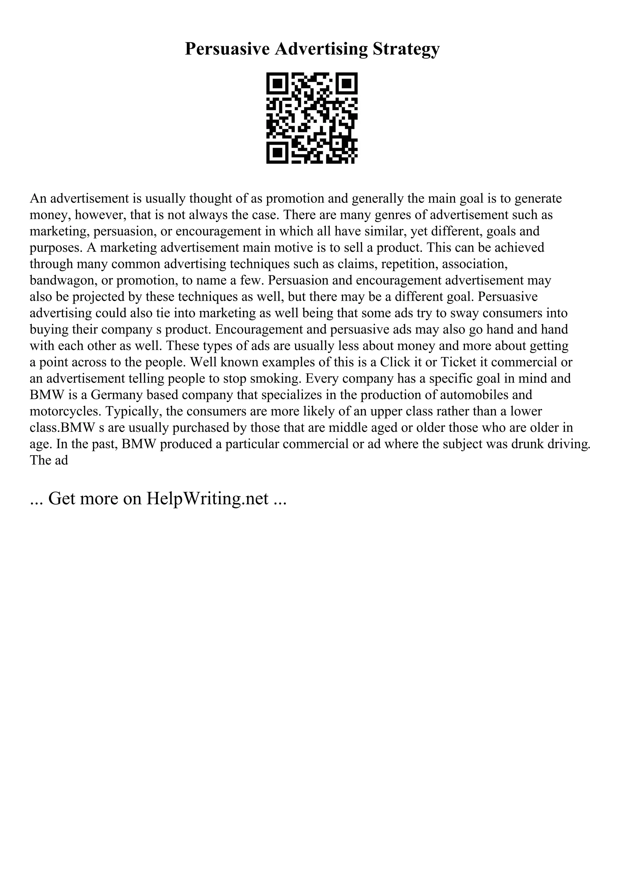 Persuasive Advertising Strategy
An advertisement is usually thought of as promotion and generally the main goal is to generate
money, however, that is not always the case. There are many genres of advertisement such as
marketing, persuasion, or encouragement in which all have similar, yet different, goals and
purposes. A marketing advertisement main motive is to sell a product. This can be achieved
through many common advertising techniques such as claims, repetition, association,
bandwagon, or promotion, to name a few. Persuasion and encouragement advertisement may
also be projected by these techniques as well, but there may be a different goal. Persuasive
advertising could also tie into marketing as well being that some ads try to sway consumers into
buying their company s product. Encouragement and persuasive ads may also go hand and hand
with each other as well. These types of ads are usually less about money and more about getting
a point across to the people. Well known examples of this is a Click it or Ticket it commercial or
an advertisement telling people to stop smoking. Every company has a specific goal in mind and
BMW is a Germany based company that specializes in the production of automobiles and
motorcycles. Typically, the consumers are more likely of an upper class rather than a lower
class.BMW s are usually purchased by those that are middle aged or older those who are older in
age. In the past, BMW produced a particular commercial or ad where the subject was drunk driving.
The ad
... Get more on HelpWriting.net ...
 