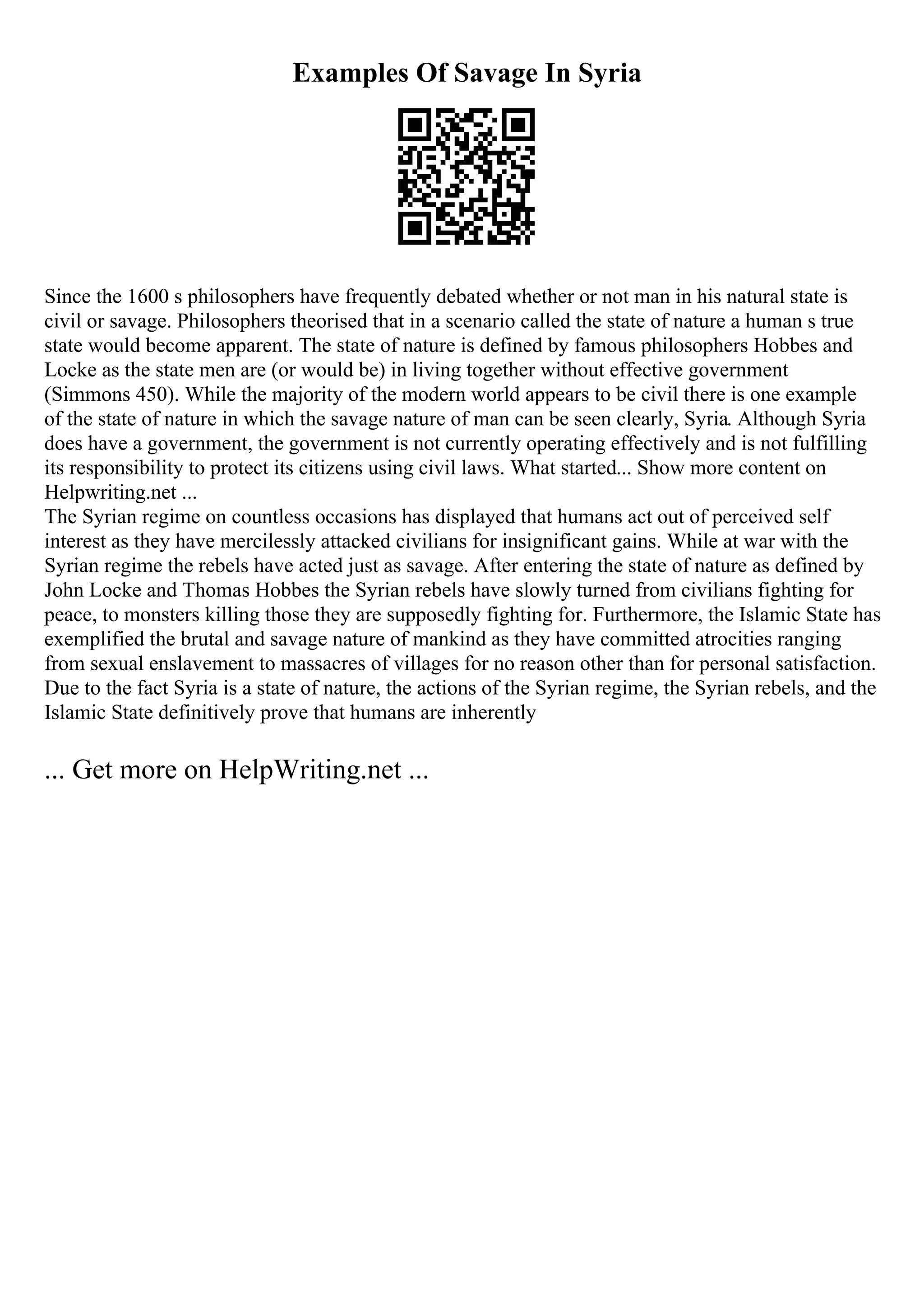 Examples Of Savage In Syria
Since the 1600 s philosophers have frequently debated whether or not man in his natural state is
civil or savage. Philosophers theorised that in a scenario called the state of nature a human s true
state would become apparent. The state of nature is defined by famous philosophers Hobbes and
Locke as the state men are (or would be) in living together without effective government
(Simmons 450). While the majority of the modern world appears to be civil there is one example
of the state of nature in which the savage nature of man can be seen clearly, Syria. Although Syria
does have a government, the government is not currently operating effectively and is not fulfilling
its responsibility to protect its citizens using civil laws. What started... Show more content on
Helpwriting.net ...
The Syrian regime on countless occasions has displayed that humans act out of perceived self
interest as they have mercilessly attacked civilians for insignificant gains. While at war with the
Syrian regime the rebels have acted just as savage. After entering the state of nature as defined by
John Locke and Thomas Hobbes the Syrian rebels have slowly turned from civilians fighting for
peace, to monsters killing those they are supposedly fighting for. Furthermore, the Islamic State has
exemplified the brutal and savage nature of mankind as they have committed atrocities ranging
from sexual enslavement to massacres of villages for no reason other than for personal satisfaction.
Due to the fact Syria is a state of nature, the actions of the Syrian regime, the Syrian rebels, and the
Islamic State definitively prove that humans are inherently
... Get more on HelpWriting.net ...
 