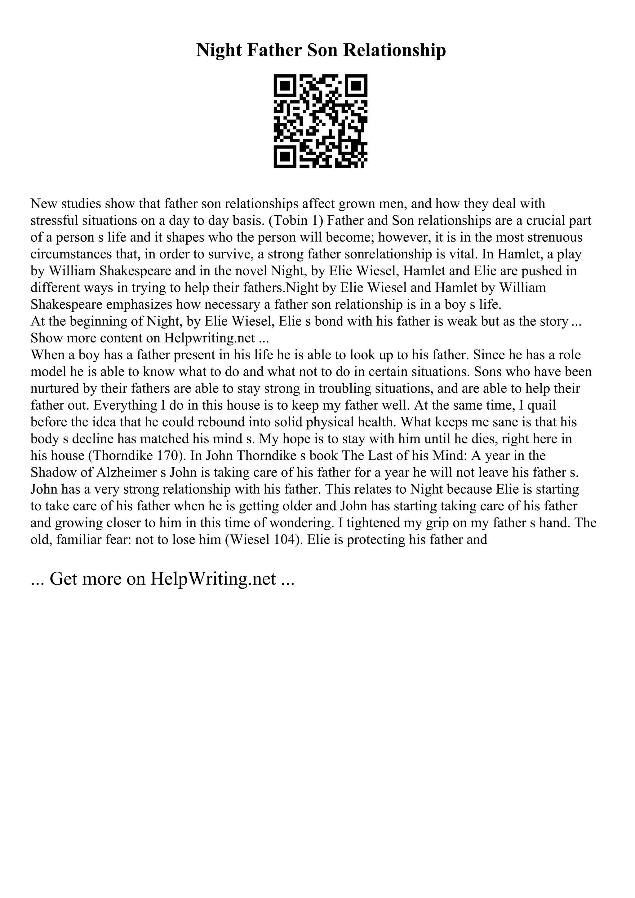 Night Father Son Relationship
New studies show that father son relationships affect grown men, and how they deal with
stressful situations on a day to day basis. (Tobin 1) Father and Son relationships are a crucial part
of a person s life and it shapes who the person will become; however, it is in the most strenuous
circumstances that, in order to survive, a strong father sonrelationship is vital. In Hamlet, a play
by William Shakespeare and in the novel Night, by Elie Wiesel, Hamlet and Elie are pushed in
different ways in trying to help their fathers.Night by Elie Wiesel and Hamlet by William
Shakespeare emphasizes how necessary a father son relationship is in a boy s life.
At the beginning of Night, by Elie Wiesel, Elie s bond with his father is weak but as the story ...
Show more content on Helpwriting.net ...
When a boy has a father present in his life he is able to look up to his father. Since he has a role
model he is able to know what to do and what not to do in certain situations. Sons who have been
nurtured by their fathers are able to stay strong in troubling situations, and are able to help their
father out. Everything I do in this house is to keep my father well. At the same time, I quail
before the idea that he could rebound into solid physical health. What keeps me sane is that his
body s decline has matched his mind s. My hope is to stay with him until he dies, right here in
his house (Thorndike 170). In John Thorndike s book The Last of his Mind: A year in the
Shadow of Alzheimer s John is taking care of his father for a year he will not leave his father s.
John has a very strong relationship with his father. This relates to Night because Elie is starting
to take care of his father when he is getting older and John has starting taking care of his father
and growing closer to him in this time of wondering. I tightened my grip on my father s hand. The
old, familiar fear: not to lose him (Wiesel 104). Elie is protecting his father and
... Get more on HelpWriting.net ...
 