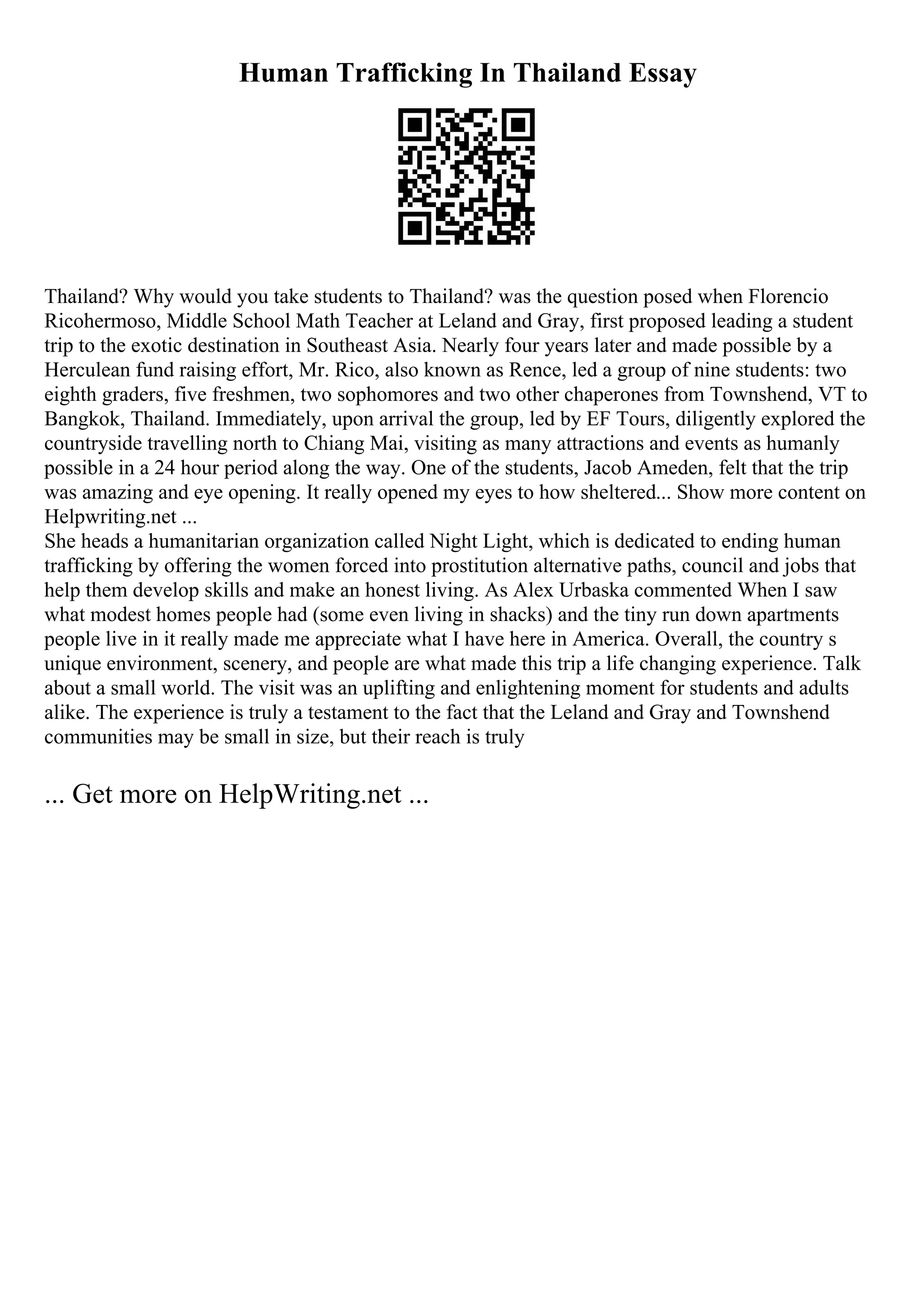 Human Trafficking In Thailand Essay
Thailand? Why would you take students to Thailand? was the question posed when Florencio
Ricohermoso, Middle School Math Teacher at Leland and Gray, first proposed leading a student
trip to the exotic destination in Southeast Asia. Nearly four years later and made possible by a
Herculean fund raising effort, Mr. Rico, also known as Rence, led a group of nine students: two
eighth graders, five freshmen, two sophomores and two other chaperones from Townshend, VT to
Bangkok, Thailand. Immediately, upon arrival the group, led by EF Tours, diligently explored the
countryside travelling north to Chiang Mai, visiting as many attractions and events as humanly
possible in a 24 hour period along the way. One of the students, Jacob Ameden, felt that the trip
was amazing and eye opening. It really opened my eyes to how sheltered... Show more content on
Helpwriting.net ...
She heads a humanitarian organization called Night Light, which is dedicated to ending human
trafficking by offering the women forced into prostitution alternative paths, council and jobs that
help them develop skills and make an honest living. As Alex Urbaska commented When I saw
what modest homes people had (some even living in shacks) and the tiny run down apartments
people live in it really made me appreciate what I have here in America. Overall, the country s
unique environment, scenery, and people are what made this trip a life changing experience. Talk
about a small world. The visit was an uplifting and enlightening moment for students and adults
alike. The experience is truly a testament to the fact that the Leland and Gray and Townshend
communities may be small in size, but their reach is truly
... Get more on HelpWriting.net ...
 